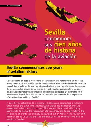 36    ACTUAlIDAD A+A




                                        Sevilla
                                        conmemora
                                        sus cien años
                                        de historia
                                        de la aviación
Seville commemorates 100 years
of aviation history
> J. Herrera


Sevilla celebra en 2010 el Centenario de la Aviación y la Aeronáutica, un hito que
refleja la estrecha vinculación que la capital andaluza ha mantenido con la industria
aeronáutica a lo largo de sus cien años de historia y que hoy día sigue siendo uno
de los principales pilares de su economía y actividad empresarial. El programa
de actos conmemorativos se inauguró oficialmente el pasado 25 de marzo en el
Pabellón del Futuro de la Isla de la Cartuja con la presentación de la exposición
“Cien Años de Aviación en Sevilla”

In 2010 Seville celebrates its centenary of aviation and aeronautics, a milestone
which reflects the close links the Andalusian capital has maintained with the
aeronautical industry over the course of its 100-year history and which today
continues to be one of the main pillars of its economy and business activity. The
programme of events was officially inaugurated last 25 March in the Pavilion of the
Future at Isla de la Cartuja with the presentation of the exhibition ‘100 Years of
Aviation in Seville’

A+A
 