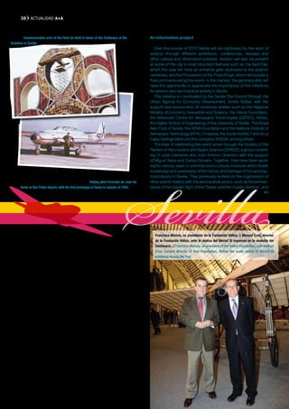 38     ACTUAlIDAD A+A


Portada de la Feria de Abril 2010 conmemorativa del Centenario de la Aviación en
Sevilla. / Conmemorative arch of the Feria de Abril in honor of the Centenary of the         An informative project
Avaiation in Seville.
                                                                                                Over the course of 2010 Seville will be captivated by the spirit of
                                                                                             aviation through different exhibitions, conferences, displays and
                                                                                             other cultural and informative activities. Aviation will also be present
                                                                                             at some of the city’s most important festivals such as the April Fair,
                                                                                             which this year will have an entrance gate dedicated to the aviation
                                                                                             centenary, and the Procession of the Three Kings, which will include a
                                                                                             float commemorating this event. In this manner, the general public will
                                                                                             have the opportunity to appreciate the importance of this milestone
                                                                                             for aviation and aeronautical activity in Seville.
                                                                                                This initiative is coordinated by the Seville City Council through the
                                                                                             Urban Agency for Economic Development, Sevilla Global, with the
                                                                                             support and sponsorship of numerous entities such as the Regional
                                                                                             Ministry of Economy, Innovation and Science, the Hélice Foundation,
                                                                                             the Advanced Centre for Aerospace Technologies (CATEC), Airbus,
                                                                                             the Higher School of Engineering of the University of Seville, The Royal
                                                                                             Aero Club of Seville, the AENA Foundation and the National Institute of




                                                                                  Sevilla
                                                                                             Aerospace Technology (INTA), Emasesa, the Social Activity Fund of La
                                                                                             Caixa Savings Bank and the company AGESA, among others.
                                                                                                The idea of celebrating this event arose through the Society of the
                                                                                             Pavilion of Aeronautics and Space Science (SPACE), a group consist-
                                                                                             ing of José Clemente and Juan Antonio Guerrero with the support
                                                                                             of Miguel Salas and Carlos Donaire. Together, they have been work-
                                                                                             ing for various years to promote socio-cultural initiatives which foster
                                                                                             knowledge and awareness of the history and heritage of the aeronau-
       El piloto de pruebas Fernando de Juan Valiente en San Pablo con el primer prototipo   tical industry in Seville. They previously worked on the organisation of
       del Saeta en el otoño de 1955. J.A. GUERRERO. / Testing pilot Fernando de Juan Va-    other events related with the aeronautical sector, such as the anniver-
       liente at San Pablo Airport, with the first prototype of Saeta in autumn of 1955.     saries of the maiden flight of the ‘Saeta’ and the ‘Cuatro Vientos’, and
                                                                                                                                                                    >>




                                                                                                Francisco Mencía, ex presidente de la Fundación Hélice, y Manuel Cruz, director
       Aeroespacial de Andalucía Aerópolis, la Escuela Técnica Superior de                      de la Fundación Hélice, ante la réplica del Bleriot XI expuesto en la muestra del
       Ingenieros Aeronáuticos o el futuro Centro de Formación y Entrena-                       Centenario. / Francisco Mencía, ex-president of the Hélice Foundation, and Manuel
       miento de Pilotos del A400M.                                                             Cruz, current director of that Foundation, before the scale model of Bleriot XI
                                                                                                exhibited during the Fair.
       Un proyecto divulgativo

          Durante todo el año 2010 Sevilla se impregnará del espíritu aero-
       náutico con diferentes muestras, conferencias, exposiciones, exhibi-
       ciones y otras actividades culturales y divulgativas, así como a través
       de su presencia en algunas de las fiestas más significativas de la
       ciudad, como la Feria de Abril —cuya portada está dedicada al cen-
       tenario de la aviación— o la Cabalgata de Reyes Magos —en la que
       ya desfiló una carroza conmemorativa del evento—, que pretenden
       acercar al público en general la trascendencia de este hito para la
       aviación y el proyecto aeronáutico de Sevilla.
          La iniciativa está coordinada por el Ayuntamiento de Sevilla, a
       través de la Agencia Urbana de Desarrollo Integral, Sevilla Global, y
       cuenta con el apoyo y patrocinio de numerosas entidades como la
       Consejería de Economía, Innovación y Ciencia, la Fundación Hélice,
       el Centro Avanzado de Tecnologías Avanzadas (CATEC), Airbus, la
       Escuela Superior de Ingenieros de la Universidad de Sevilla, el Real
       Aeroclub de Sevilla, la Fundación AENA, el Instituto Nacional de Téc-
       nica Aeroespacial (INTA), Emasesa, la Obra Social de La Caixa y la
       sociedad AGESA, entre otros.
          La idea de la celebración de esta efeméride surgió de la Sociedad
       del Pabellón de la Aeronáutica y de las Ciencias del Espacio (SPACE),
       un colectivo formado por José Clemente y Juan Antonio Guerrero,
       con el apoyo de Miguel Salas y Carlos Donaire, que lleva varios años
                                                                            >>

       A+A
 
