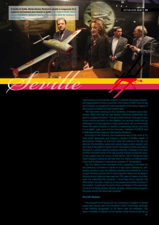 El alcalde de Sevilla. Alfredo Sánchez Monteseirín, durante la inauguración de la
                                                                                                                                      ACTUAlIDAD A+A           39
exposición del Centenario de la Aviación en Sevilla. / The mayor of Seville, Alfredo
Sánchez Monteseirín, during the opening of the exhibition about the Centenary of
Aviation in Seville.




Seville
trabajando con el objetivo de impulsar iniciativas socioculturales que
fomenten el conocimiento y la divulgación de la historia y el patrimo-
nio de la industria aeronáutica en Sevilla. Anteriormente ya habían
trabajado en la organización de otros eventos relacionados con el
                                                                                       they continue to promote the creation of a Seville Aerospace Pavilion,
                                                                                       the headquarters of which could be in the Pavilion of the Future at Isla
                                                                                       de la Cartuja, to conserve for future generations the historic legacy of
                                                                                       Aeronautics in Seville on a permanent basis.
sector aeronáutico como los aniversarios de los primeros vuelos del                        “We have been working on the Centenary of Aviation since Sep-
Saeta y el Cuatro Vientos, y continúan fomentando la creación de un                    tember 2008, although we had already previously established con-
Pabellón Aeroespacial de Sevilla, cuya sede podría ser el Pabellón                     tacts to organise the event. Throughout this time we have spent many
del Futuro de la Isla de la Cartuja, que precisamente se encargue de                   hours of work and effort on this initiative, but we have never lost our
recuperar para las generaciones venideras todo el legado histórico y                   enthusiasm to bring together a major event which will commemorate
patrimonial de la aeronáutica sevillana pero de manera permanente.                     these 100 years of aviation in Seville in a deserving manner, and now
   “Llevamos trabajando en el Centenario de la Aviación desde sep-                     it is a reality”, says Juan Antonio Guerrero, member of SPACE and
tiembre de 2008, aunque anteriormente ya habíamos establecido                          collaborator of the magazine Aeronautica Andaluza.
contactos para conseguir organizar el evento. En todo este tiempo                          According to Mr Guerrero, the fundamental aim of this event is “to
hemos dedicado muchas horas de trabajo y esfuerzo a esta iniciati-                     raise public awareness and interest in Seville’s incredible wealth of
va, pero no hemos perdido el entusiasmo por intentar lograr un gran                    aeronautical heritage, so that both locals and visitors to the city can
acontecimiento que conmemore de manera importante los cien años                        discover the industrial, social and cultural legacy which aviation and
de aviación en Sevilla, y que hoy es una realidad”, asegura Juan Anto-                 aeronautics has gifted to Seville over its 100 years of history, and also to
nio Guerrero, miembro de SPACE y también colaborador de la revista                     strengthen currently existing business networks. Whereas in the case
Aeronáutica Andaluza.                                                                  of other important zones of the aeronautical industry productive activ-
   La finalidad fundamental del evento es, como señala el propio Juan                  ity has ceased over the course of their history, here in Seville we have
Antonio Guerrero, “de carácter divulgativo: estimular en la ciudadanía                 never stopped building aircraft ever since the 1920s, something which
el interés por conocer el enorme patrimonio aeronáutico que ateso-                     locals and Andalusians in general are unaware of,” he highlights.
ra Sevilla, que la población hispalense y las personas que visiten la                      The only desire of the members of the organising committee for
ciudad conozcan todo el legado industrial, social y cultural que la                    the Centenary of Aviation in Seville is “a high public attendance, with
aviación y la aeronáutica han dejado en Sevilla en sus cien años de                    people coming to see the different activities and exhibitions. It is a
historia, y que sirva igualmente para potenciar al tejido empresarial                  unique historical opportunity, for other Spanish cities such as Madrid,
existente en la actualidad. Mientras que en otras importantes zonas                    Barcelona and Valencia have reached 100 years of aviation but they
de la industria aeronáutica la actividad productiva se ha parado a lo                  have not celebrated this occasion. I would also like to highlight the
largo de su trayectoria histórica, aquí en Sevilla se han construido                   effort which has been made by all the people and entities involved in
aviones ininterrumpidamente desde los años 20, y eso, que es muy                       this project, in particular the work of the coordinator of the aeronauti-
importante, no lo conocen los sevillanos ni los andaluces”, destaca.                   cal sector at Sevilla Global, Ricardo Jiménez, without whose support
   El único deseo que apunta el miembro del comité organizador para                    this event would not have been possible.”
el Centenario de la Aviación en Sevilla es “que tenga mucha afluencia
de público, que la gente acuda a las diferentes actividades y exposi-                  Aircraft displays
ciones. Es una oportunidad histórica única, que otras ciudades es-
pañolas que ya han cumplido cien años de aviación como Madrid,                            The programme of events for the Centenary of Aviation in Seville
Barcelona o Valencia no han celebrado. Por otra parte, también me                      began last January with the Procession of the Three Kings, although
gustaría que se reconociera el trabajo que han desarrollado todas las                  it was officially inaugurated on 25 March with the exhibition ‘100
personas y entidades implicadas en el proyecto; por nuestra parte                      Years of Aviation in Seville’ in the Pavilion of the Future at Isla de La
                                                                    >>                                                                                        >>

                                                                                                                                                              A+A
 