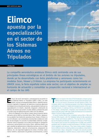42    EMPRESAS A+A




elimco
apuesta por la
especialización
en el sector de
los Sistemas
Aéreos no
Tripulados
> Redacción



la compañía aeronáutica andaluza Elimco está centrando una de sus
principales líneas estratégicas en el ámbito de los aviones no tripulados,
donde ya ha desarrollado con éxito plataformas y aeronaves como los
modelos Scan, viewer y x-vision. la empresa ha participado recientemente en
UNvEx 2010, la feria española sobre este sector, con el objetivo de ampliar su
horizonte de actuación y consolidar su proyección nacional e internacional en
el campo de los UAS



E                                                                          T
        l futuro del sector aeronáutico y aeroespacial se encuentra en             here is no doubt in the mind of the Andalusian company group
        los Sistemas Aéreos no Tripulados (UAVS o UAS), y en este                  Elimco that the future of the aeronautical and aerospace sec-
        sentido, el grupo empresarial andaluz Elimco, referente interna-           tor is to be found in Unmanned Aircraft Systems (UAS). This
cional en ingeniería e integración de sistemas en sectores altamente       company, which is an international leader in the field of engineering
tecnológicos de la industria aeronáutica, está apostando fuerte por su     and systems integration in highly technological sectors of the aero-
especialización en el diseño, desarrollo, integración y fabricación de     nautical industry, is making a strong commitment to specialisation
este tipo de aviones que poseen una alta calidad y prestaciones para       in the design, development, integration and manufacture of these
un amplio rango de aplicaciones tanto civiles como de defensa.             types of aircraft, which offer high quality and features for an extensive
   Elimco ha realizado en los últimos meses varios proyectos dentro        range of civil and military applications.
del sector de los UAVS en el ámbito Micro, Mini y Táctico, destacan-          In recent months Elimco has completed various Micro, Mini and
do sus plataformas totalmente operativas Scan, Viewer y X-Vision, lo       Tactical UAV projects, with the highlights being its fully operational
que le ha llevado a ser considerada empresa líder andaluza en este         Scan, Viewer and X-Vision platforms. This has led to its considera-
tipo de tecnologías. En concreto ha desarrollado sistemas comple-          tion as the leading Andalusian company for this type of technology.
tamente nuevos equipados con la última tecnología en navegación            The projects have involved the development of totally new systems
autónoma y sensorización de a bordo. Estos sistemas ofrecen una            equipped with the latest on-board technology in the field of autono-
gran variedad de aplicaciones en diferentes sectores como el militar       mous navigation and sensors. They have a wide variety of applica-
(vigilancia, observación, relés de comunicaciones, designación de          tions in different sectors including defence (surveillance, observation,
blancos, etc.) de seguridad (vigilancia de costas y fronteras, salva-      communication relays, designation of targets, etc) security (coastal
mento marítimo, observación de grandes concentraciones, control            and border surveillance, maritime rescue, crowd control, traffic con-
                                                                      >>                                                                          >>

A+A
 