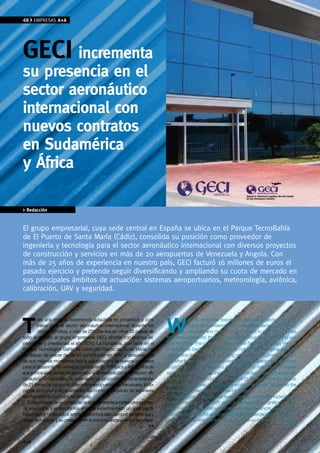 48    EMPRESAS A+A




GeCI incrementa
su presencia en el
sector aeronáutico
internacional con
nuevos contratos
en Sudamérica
y África

> Redacción


El grupo empresarial, cuya sede central en España se ubica en el Parque TecnoBahía
de El Puerto de Santa María (Cádiz), consolida su posición como proveedor de
ingeniería y tecnología para el sector aeronáutico internacional con diversos proyectos
de construcción y servicios en más de 20 aeropuertos de venezuela y Angola. Con
más de 25 años de experiencia en nuestro país, GECI facturó 16 millones de euros el
pasado ejercicio y pretende seguir diversificando y ampliando su cuota de mercado en
sus principales ámbitos de actuación: sistemas aeroportuarios, meteorología, aviónica,
calibración, UAv y seguridad.




T                                                                          W
        ras una notable experiencia adquirida en proyectos y con-                      ith its extensive experience through projects and con-
        tratos para el sector aeronáutico internacional durante los                    tracts for the international aeronautical sector over the last
        últimos 30 años, y más de 200 clientes en otros 30 países de                   30 years and more than 200 clients in over 30 countries
todo el mundo, el grupo empresarial GECI afronta con buenas ex-            throughout the world, the GECI Company Group has a promising out-
pectativas y previsiones el año 2010. La compañía, con sede en el          look for 2010. This company based in the Bahía Technology Park at
Parque Tecnológico Bahía de Cádiz del Puerto de Santa María, no            El Puerto de Santa María (Cádiz) has not stopped growing since its
ha dejado de crecer desde su constitución en 1983 y atraviesa uno          constitution in 1983 and is enjoying one of its most productive peri-
de sus mejores momentos tras la adjudicación de nuevos contratos           ods after being awarded new contracts for the development of various
para el desarrollo de varios proyectos en Sudamérica y África, dos de      projects in South America and Africa, two of its main areas of expan-
sus principales zonas de expansión y diversificación en el sector ae-      sion and diversification in the aeronautical sector. These contracts are
ronáutico. En concreto, se trata de la construcción y/o remodelación       for the construction and/or remodelling of 21 control towers for various
de 21 torres de control en diferentes aeropuertos de Venezuela, inclu-     airports in Venezuela, including civil works and fittings, as well as the
yendo obra civil y equipamiento, así como el proyecto de ingeniería        engineering project for Cuito Airport in Angola.
del Aeropuerto de Cuito, en Angola.                                           The company’s growth has been constant and uninterrupted since
  El crecimiento de la compañía ha sido constante e ininterrumpido des-    its beginnings and in recent years it has enjoyed a significant boom
de sus inicios, y en los últimos años ha experimentado un auge signifi-    which has led to an extension of its main services and business areas
cativo que le ha llevado a ampliar sus principales campos de servicios y   and its presence in the world aeronautical and aerospace industry. To-
áreas de negocio y su presencia en la industria aeronáutica y aeroespa-    day it competes with the leading companies on international markets
                                                                     >>                                                                            >>


A+A
 