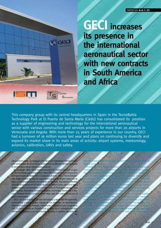 EMPRESAS A+A           49




                                                                             GeCI increases
                                                                             its presence in
                                                                             the international
                                                                             aeronautical sector
                                                                             with new contracts
                                                                             in South America
                                                                             and Africa


This company group with its central headquarters in Spain in the TecnoBahía
Technology Park at El Puerto de Santa María (Cádiz) has consolidated its position
as a supplier of engineering and technology for the international aeronautical
sector with various construction and services projects for more than 20 airports in
venezuela and Angola. With more than 25 years of experience in our country, GECI
had a turnover of 16 million euros last year and plans on continuing to diversify and
expand its market share in its main areas of activity: airport systems, meteorology,
avionics, calibration, UAvs and safety.



cial a nivel mundial, compitiendo hoy día en los mercados internacionales    and has achieved considerable successes through the projects it has
con compañías de renombre y obteniendo un alto porcentaje de éxitos          carried out in the sector.
en los trabajos desarrollados para el sector.                                   Founded in 1983, GECI’s Spanish operations consist of a group of
   Fundada en 1983, GECI está compuesto en nuestro país por un gru-          companies under the parent company GECI Española which includes
po de empresas que encabeza la matriz GECI Española, y en el que tam-        the subsidiaries GECI Española Levante, ISM and Tecno Soluciones,
bién se incluyen las filiales GECI Española Levante, ISM, y Tecno Solucio-   each one being dedicated to a specific business area. The company
nes, según el área de negocio específica a la que se dirigen cada una de     has offices in Valencia, Barcelona and Madrid, as well as the central
ellas. La compañía cuenta con oficinas en Valencia, Barcelona y Madrid,      headquarters at El Puerto de Santa María (Cádiz). Its overseas offices
además de la central en El Puerto de Santa María (Cádiz), así como otras     in Portugal (Lisbon), Cuba (Havana), the Dominican Republic (Santo
delegaciones en el extranjero, concretamente en Portugal (Lisboa), Cuba      Domingo), Venezuela (Caracas) and Malaysia (Kuala Lumpur), among
(La Habana), República Dominicana (Santo Domingo), Venezuela (Cara-          others, provide this company group with worldwide coverage.
cas) y Malasia (Kuala Lumpur), entre otras, que dan cobertura a todo el         GECI offers high-technology engineering, outsourcing and logistics
grupo empresarial.                                                           services in the aeronautical, telecommunications, energy, transport,
   GECI es una empresa de alta tecnología y servicios de ingeniería,         infrastructure and civil engineering sectors. The firm has a total of 41
outsourcing y logística que trabaja en los sectores de aeronáutica,          highly qualified employees in Spain and its turnover for last year was
telecomunicaciones, energía, transporte, infraestructura e ingeniería        16 million euros, enabling it to consolidate its position as a top-level
civil. La firma cuenta en España con un total de 41 trabajadores alta-       supplier in its main areas of activity in the aeronautical sector: airports,
mente cualificados y su facturación alcanzó el pasado ejercicio los          meteorology, avionics, calibration, UAVs and safety. Engineering,
                                                                       >>                                                                             >>


                                                                                                                                                    A+A
 