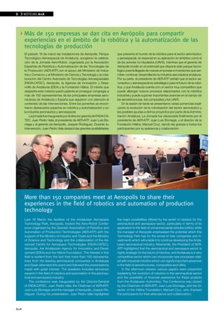 6     NOTICIAS A+A




      Más de 150 empresas se dan cita en Aerópolis para compartir
      experiencias en el ámbito de la robótica y la automatización de las
      tecnologías de producción
      El pasado 16 de marzo las instalaciones de Aerópolis, Parque         que presenta el mundo de la robótica para el sector aeronáutico
      Tecnológico Aeroespacial de Andalucía, acogieron la celebra-         y aeroespacial, en especial en su aplicación en ámbitos como el
      ción de la Jornada Aero-Robot, organizada por la Asociación          de los aviones no tripulados (UAVS), mientras que el gerente de
      Española de Robótica y Automatización de las Tecnologías de          Aerópolis incidió en el potencial que dispone este parque tecno-
      la Producción (AER-ATP) con el apoyo del Ministerio de Indus-        lógico para la llegada de nuevas empresas e inversiones que per-
      tria y Comercio y el Ministerio de Ciencia y Tecnología y la cola-   mitan continuar desarrollando la industria aeronáutica andaluza.
      boración del Centro Avanzado de Tecnologías Aeroespaciales           Por su parte, el presidente de AER-ATP señaló que el sector ae-
      (FADA-CATEC), Aerópolis, la Agencia de Innovación y Desa-            ronáutico y aeroespacial es estratégico para el futuro de la robó-
      rrollo de Andalucía (IDEA) y la Fundación Hélice. El interés que     tica, y que Andalucía cuenta con un sector muy competitivo que
      despierta esta materia quedó patente al conseguir congregar a        puede albergar nuevos procesos relacionados con la robótica
      más de 150 representantes de las principales empresas aero-          industrial y puede suponer importantes avances en el campo de
      náuticas de Andalucía y España que siguieron con atención el         las aeroestructuras, los composites y los UAVS.
      contenido de las intervenciones. Entre los ponentes se encon-            En la sesión de tarde se presentaron varias ponencias expli-
      traron destacados expertos en robótica y automatización y en         cando la evolución de la robotización del sector aeronáutico y
      la industria aeronáutica y aeroespacial.                             las posibles ayudas a dichos proyectos por parte de la Adminis-
          La jornada fue inaugurada por el director gerente de FADA-CA-    tración Andaluza. La Jornada fue clausurada finalmente por el
      TEC, Juan Pedro Vela; el presidente de AER-ATP, Juan Luis Elo-       presidente de AER-ATP, Juan Luis Elorriaga, y el director de la
      rriaga y el gerente de Aerópolis, Joaquín Rodríguez. Durante su      Fundación Hélice, Manuel Cruz, dando las gracias a todos los
      intervención, Juan Pedro Vela destacó las grandes posibilidades      participantes por su asistencia y colaboración.




      More than 150 companies meet at Aeropolis to share their
      experiences in the field of robotics and automation of production
      technology
      Last 16 March the facilities of the Andalusian Aerospace             the major possibilities offered by the world of robotics for the
      Technology Park, Aeropolis, hosted the Aero-Robot Confer-            aeronautical and aerospace sector, particularly in terms of its
      ence organised by the Spanish Association of Robotics and            application to the field of unmanned aerial vehicles (UAVs), while
      Automation of Production Technologies (AER-ATP) with the             the manager of Aeropolis emphasised the potential which this
      support of the Ministry of Industry and Trade and the Ministry       Technology Park has for the arrival of new companies and in-
      of Science and Technology and the collaboration of the Ad-           vestments which will enable it to continue developing the Anda-
      vanced Centre for Aerospace Technologies (FADA-CATEC),               lusian aeronautical industry. Meanwhile, the President of AER-
      Aeropolis, the Andalusian Agency for Innovation and Devel-           ATP highlighted that the aeronautical and aerospace sector is
      opment (IDEA) and the Hélice Foundation. The interest in this        highly strategic for the future of robotics, and Andalusia is a very
      field is evident from the fact that more than 150 representa-        competitive sector which can incorporate new processes relat-
      tives from the leading aeronautical companies in Andalusia           ed with industrial robotics which can signify important advances
      and Spain attended this event and followed the presentations         in the field of aerostructures, composites and UAVs.
      made with great interest. The speakers included renowned                 In the afternoon session various papers were presented
      experts in the field of robotics and automation in the aeronau-      explaining the evolution of robotics in the aeronautical sector
      tical and aerospace industry.                                        and the possibility of financial assistance for these projects
          The conference was inaugurated by the Director-General           from the Andalusian Authorities. The Conference was closed
      of FADA-CATEC, Juan Pedro Vela; the Chairman of AER-ATP,             by the Chairman of AER-ATP, Juan Luis Elorriaga, and the Di-
      Juan Luis Elorriaga; and the manager of Aeropolis, Joaquín Ro-       rector of the Hélice Foundation, Manuel Cruz, who thanked
      dríguez. During his presentation, Juan Pedro Vela highlighted        the participants for their attendance and collaboration.



A+A
 