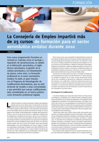 FORMACIÓN
64    FORMACIÓN A+A




La Consejería de empleo impartirá más
de 25 cursos de formación para el sector
aeronáutico andaluz durante 2010
> Redacción


Esta nueva programación formativa se                                             Estos nuevos cursos, que se impartirán fundamentalmente a través de
                                                                             la Fundación Andaluza Fondo de Formación y Empleo (dependiente de la
centrará en materias como el montaje y                                       Junta de Andalucía) y los sindicatos UGT y CC.OO., se centrarán en mate-
reparación de aeroestructuras, la calidad                                    rias como el montaje y reparación de aeroestructuras (categoría con ma-
                                                                             yor número de cursos ofertados), la calidad en la fabricación aeronáutica,
en la fabricación aeronáutica, el inglés                                     inglés técnico aeronáutico, gestión de calidad aeronáutica, introducción a
técnico aeronáutico, la gestión de la                                        la adaptación al técnico superior e intermedio en calidad aeronáutica, y la
                                                                             interpretación de planos aeronáuticos, entre otros. Los cursos se desarro-
calidad aeronáutica y la interpretación                                      llarán fundamentalmente en las provincias de Sevilla y Cádiz.
de planos, entre otros. la formación                                             Se trata de una programación que viene a consolidar el trabajo que
                                                                             se está realizando por parte de la administración y el sector aeronáu-
profesional en el sector aeronáutico                                         tico andaluz por disponer de un mayor número de opciones formati-
andaluz ha dado un gran impulso                                              vas de cara a satisfacer la demanda de cualificación profesional de
con el Programa de Homologación de                                           las empresas. Una cualificación y titulación profesional que tiene sus
                                                                             otros pilares en la carrera de Ingeniería Aeronáutica de la Universidad
Cualificaciones Aeronáuticas, que ya está                                    de Sevilla, y en los diversos programas especiales para la formación y
sirviendo de modelo a otras comunidades                                      el empleo que desde la Junta de Andalucía y el sector empresarial se
                                                                             han impulsado en los últimos años.
y que permitirá que nuevas cualificaciones
sean consideradas en un futuro próximo                                       Homologación de cualificaciones
como formación profesional reglada                                              Una de las iniciativas que mayor éxito están teniendo en este proceso
                                                                             de ampliación y actualización de la oferta formativa y profesional para el
                                                                             sector aeronáutico son los planes de adaptación y homologación de las



L
                                                                             cualificaciones vinculadas a la industria aeronáutica, que hasta el mo-
       a oferta formativa en el sector aeronáutico andaluz está realizando   mento sólo cuenta con una especialidad en la enseñanza de Formación
       grandes avances en los últimos años. El crecimiento en términos       Profesional en Andalucía a través del ciclo de grado superior de Manteni-
       de facturación y empleo experimentado por la industria aeronáutica    miento Aeromecánico, que se imparte en Palma del Río, en Córdoba. En
en Andalucía durante la última década, unido al desarrollo de programas      un futuro próximo está prevista la implantación del ciclo de grado supe-
como el del A400M, está provocando que también se tengan en cuenta           rior de Mantenimiento de Aviónica.
aspectos que resultan fundamentales para consolidar esta tendencia en           “Desde hace cuatro años, EADS y Airbus están promoviendo preci-
el futuro, como es el caso de la formación y cualificación profesional de    samente en España la adaptación al sector aeronáutico de las cualifica-
los trabajadores y empleados de este sector, que ya se ha convertido en      ciones profesionales realmente necesarias en este ámbito”, señala Jesús
uno de los motores de la economía andaluza. De este modo, la aeronáu-        Ramiro, gerente de los Servicios de Formación de EADS en nuestro
tica andaluza recibirá una especial atención por parte de la Consejería de   país. “En esta línea hemos planteado a las diferentes administraciones
Empleo de la Junta de Andalucía durante este año 2010, en el que tiene       públicas educativas y de empleo nuestros principales requerimientos,
previsto impartir más de 25 cursos de formación, tanto para personas         aquellos que consideramos de mayor importancia para la actualización
desempleadas como para trabajadores que buscan mejorar y ampliar             formativa y profesional del sector, y tanto en el ámbito universitario como
sus capacidades profesionales. El objetivo de la oferta 2009-2010 es se-     en el de la formación profesional y ocupacional, la respuesta a nuestras
guir dotando al sector aeronáutico de nuevas iniciativas formativas que      inquietudes ha sido plenamente satisfactoria”.
permitan una mejor cualificación de sus profesionales a distintos niveles       Una muestra de esta colaboración entre el consorcio aeronáutico euro-
empresariales para así cubrir la demanda de contratación.                    peo y las instituciones españolas y andaluzas son los masters puestos en
                                                                                                                                                      >>

A+A
 