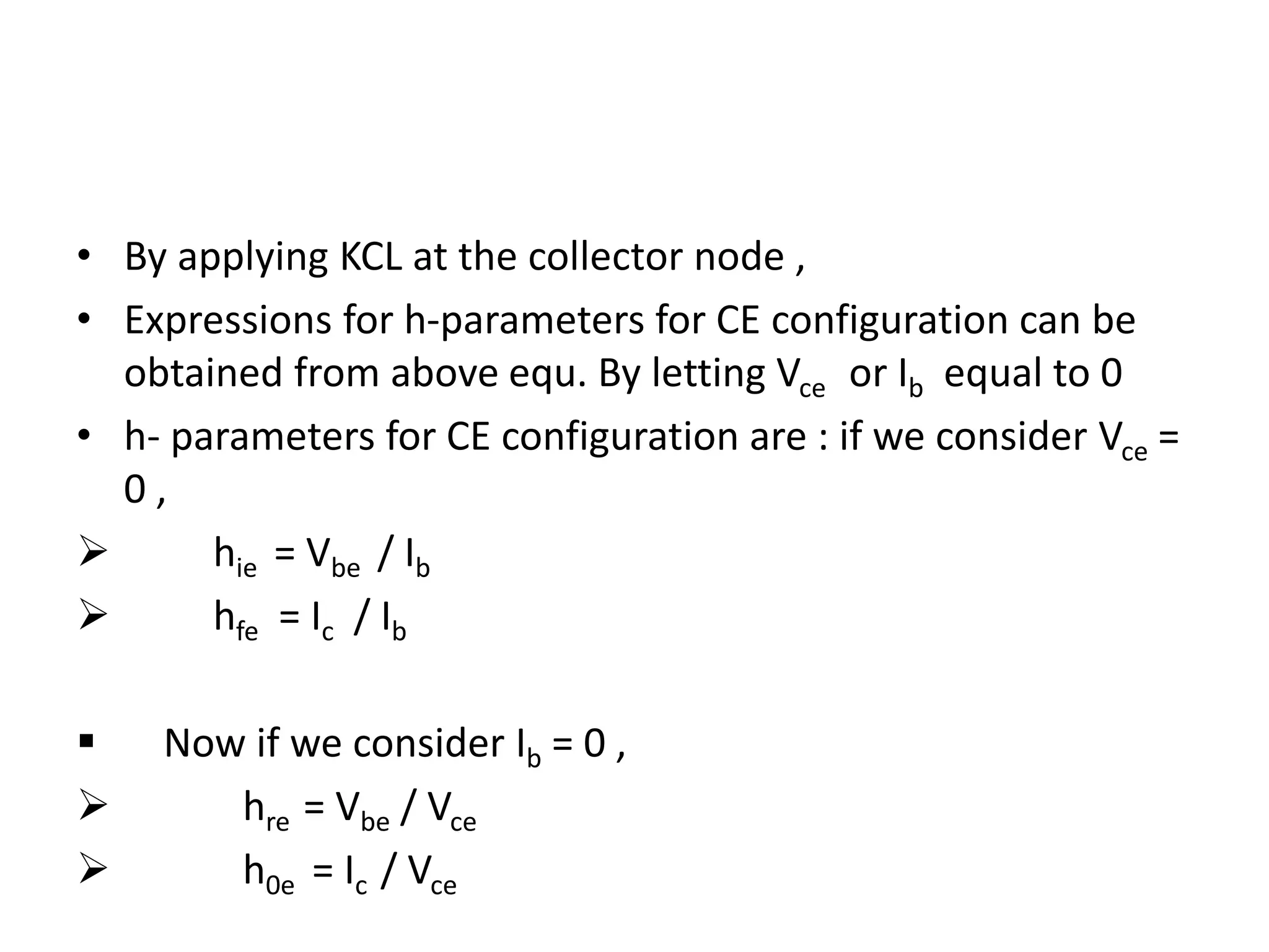 • By applying KCL at the collector node ,
• Expressions for h-parameters for CE configuration can be
obtained from above equ. By letting Vce or Ib equal to 0
• h- parameters for CE configuration are : if we consider Vce =
0 ,
 hie = Vbe / Ib
 hfe = Ic / Ib
 Now if we consider Ib = 0 ,
 hre = Vbe / Vce
 h0e = Ic / Vce
 