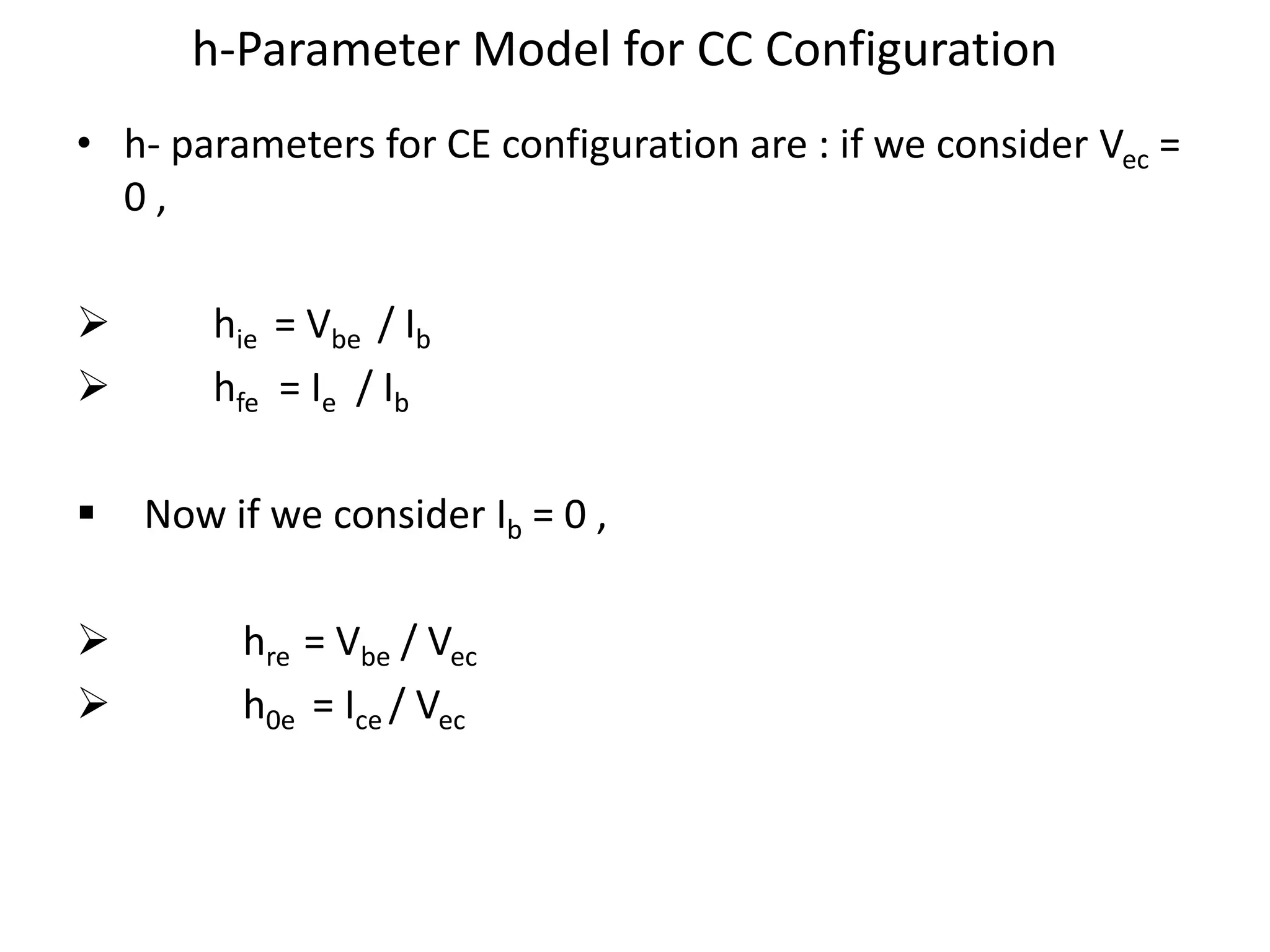 h-Parameter Model for CC Configuration
• h- parameters for CE configuration are : if we consider Vec =
0 ,
 hie = Vbe / Ib
 hfe = Ie / Ib
 Now if we consider Ib = 0 ,
 hre = Vbe / Vec
 h0e = Ice / Vec
 