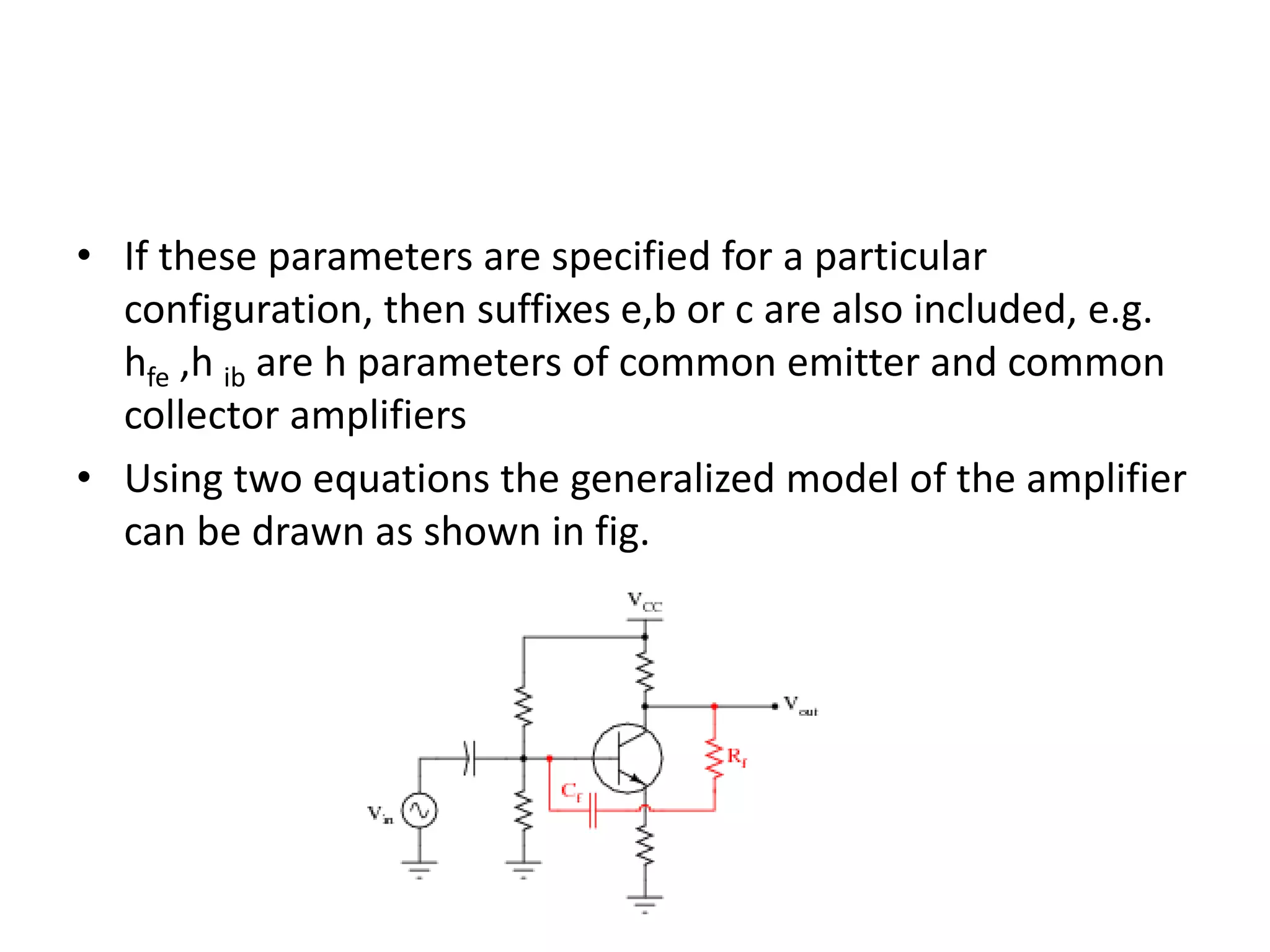 • If these parameters are specified for a particular
configuration, then suffixes e,b or c are also included, e.g.
hfe ,h ib are h parameters of common emitter and common
collector amplifiers
• Using two equations the generalized model of the amplifier
can be drawn as shown in fig.
 
