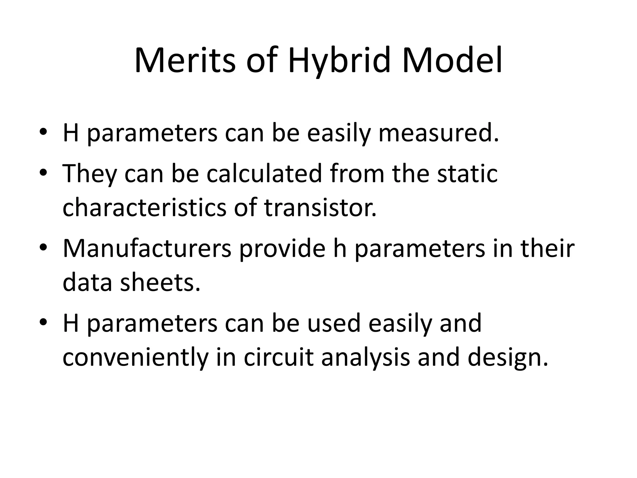 Merits of Hybrid Model
• H parameters can be easily measured.
• They can be calculated from the static
characteristics of transistor.
• Manufacturers provide h parameters in their
data sheets.
• H parameters can be used easily and
conveniently in circuit analysis and design.
 
