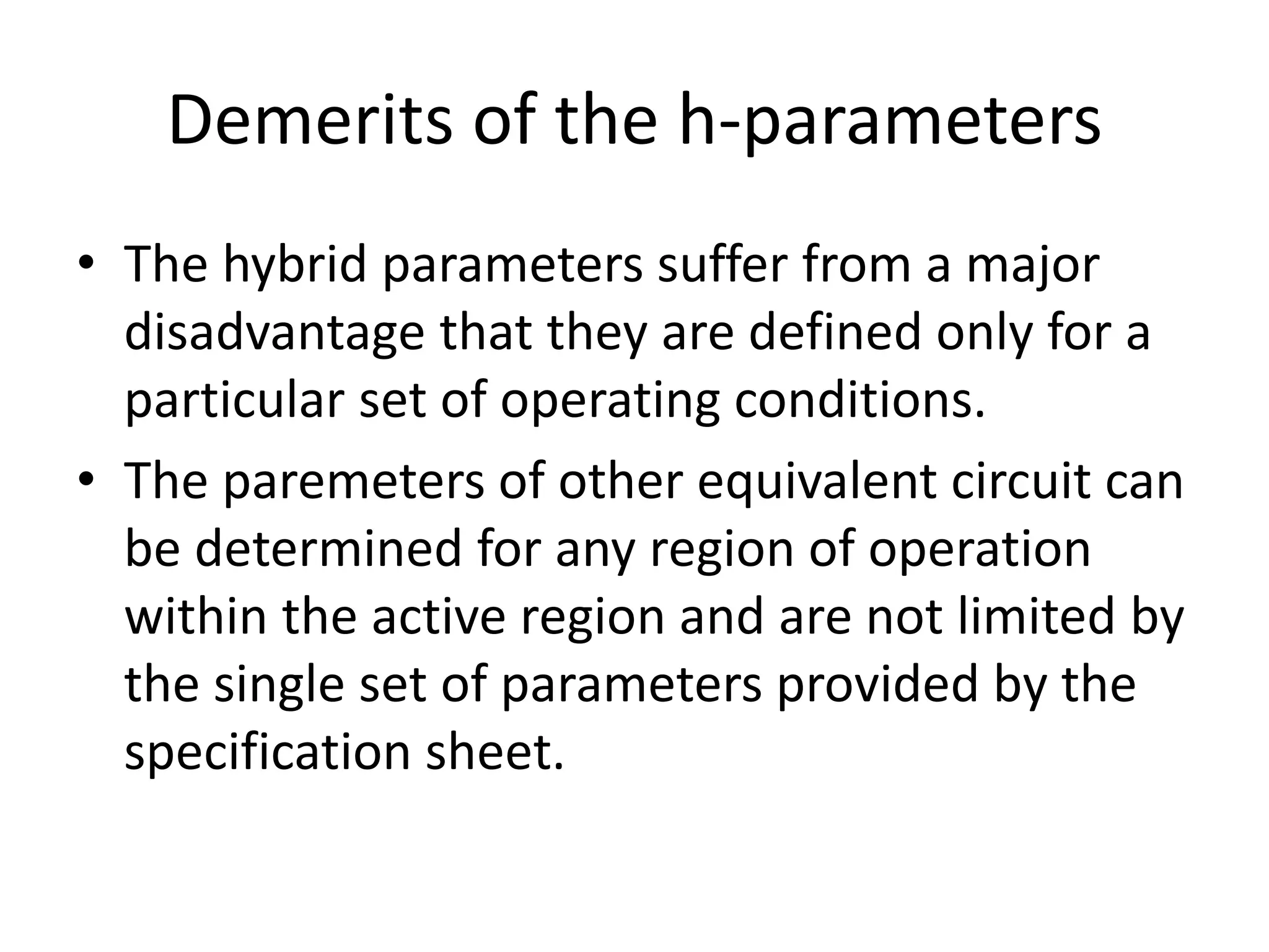 Demerits of the h-parameters
• The hybrid parameters suffer from a major
disadvantage that they are defined only for a
particular set of operating conditions.
• The paremeters of other equivalent circuit can
be determined for any region of operation
within the active region and are not limited by
the single set of parameters provided by the
specification sheet.
 