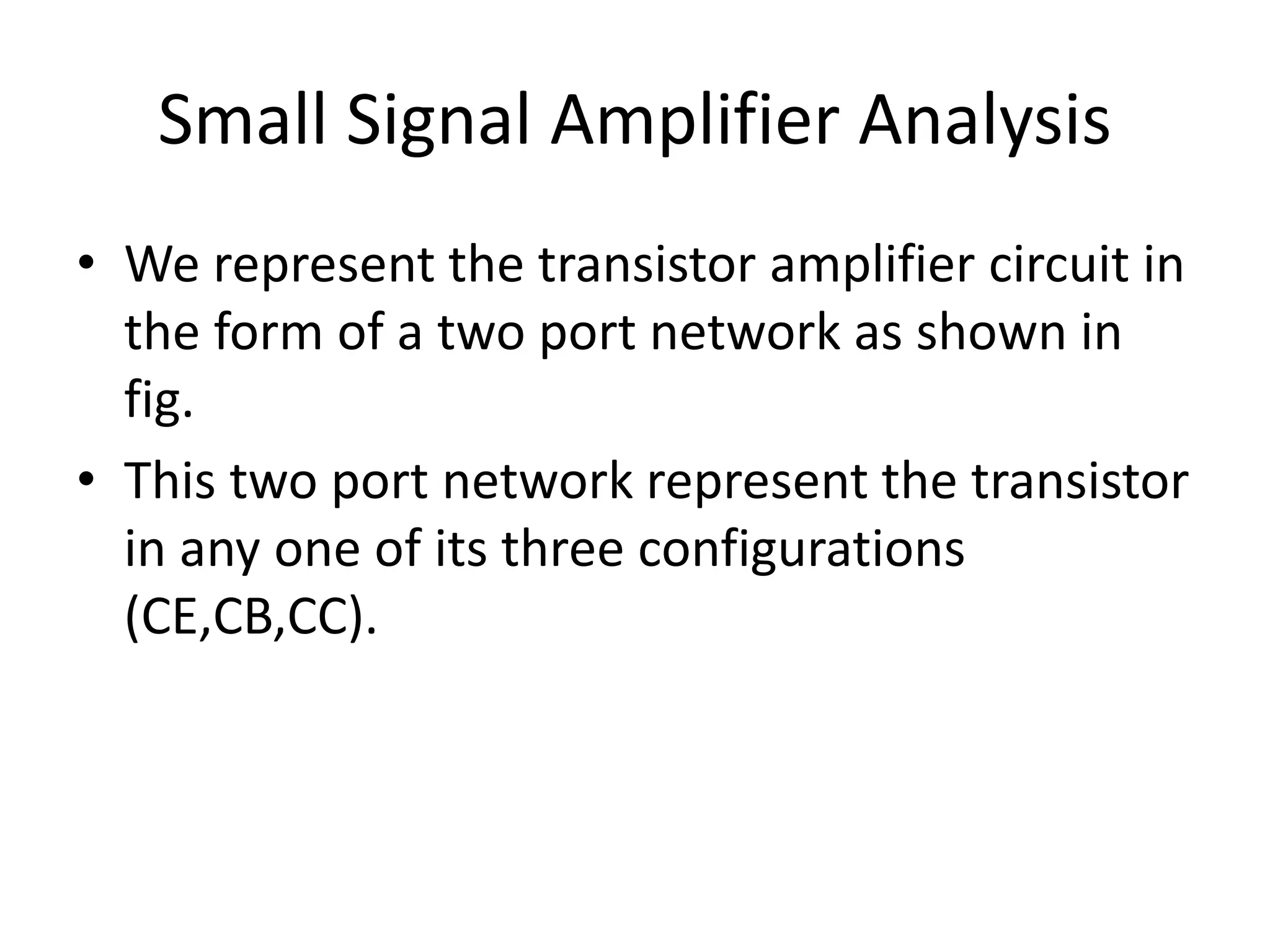 Small Signal Amplifier Analysis
• We represent the transistor amplifier circuit in
the form of a two port network as shown in
fig.
• This two port network represent the transistor
in any one of its three configurations
(CE,CB,CC).
 