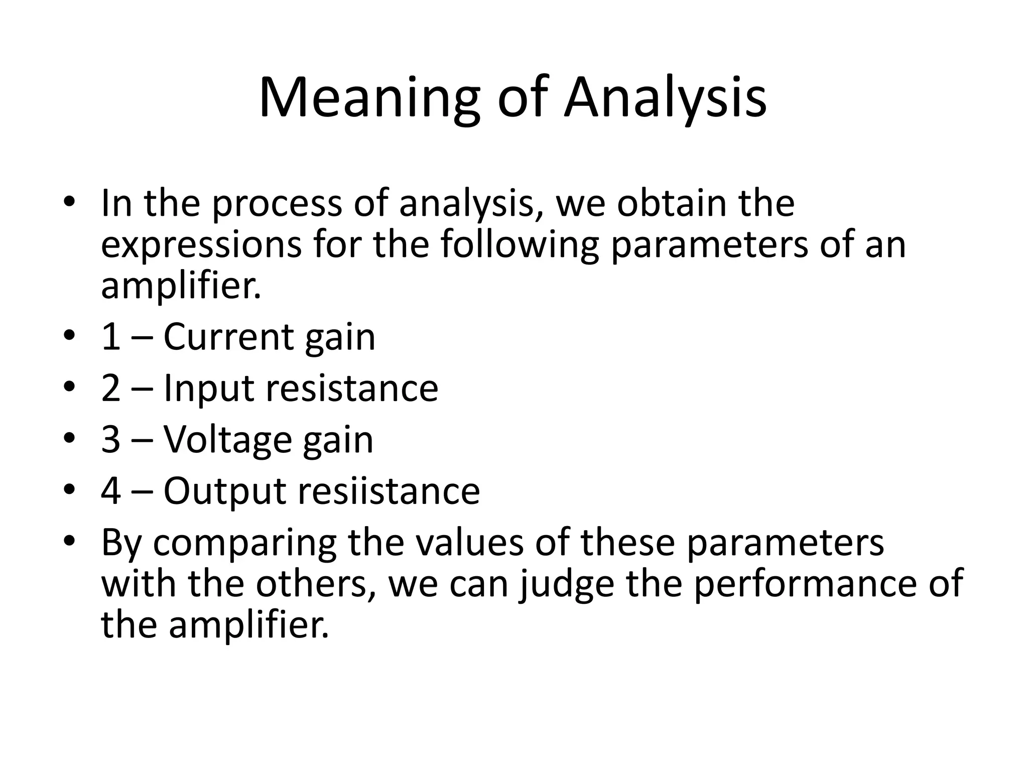 Meaning of Analysis
• In the process of analysis, we obtain the
expressions for the following parameters of an
amplifier.
• 1 – Current gain
• 2 – Input resistance
• 3 – Voltage gain
• 4 – Output resiistance
• By comparing the values of these parameters
with the others, we can judge the performance of
the amplifier.
 