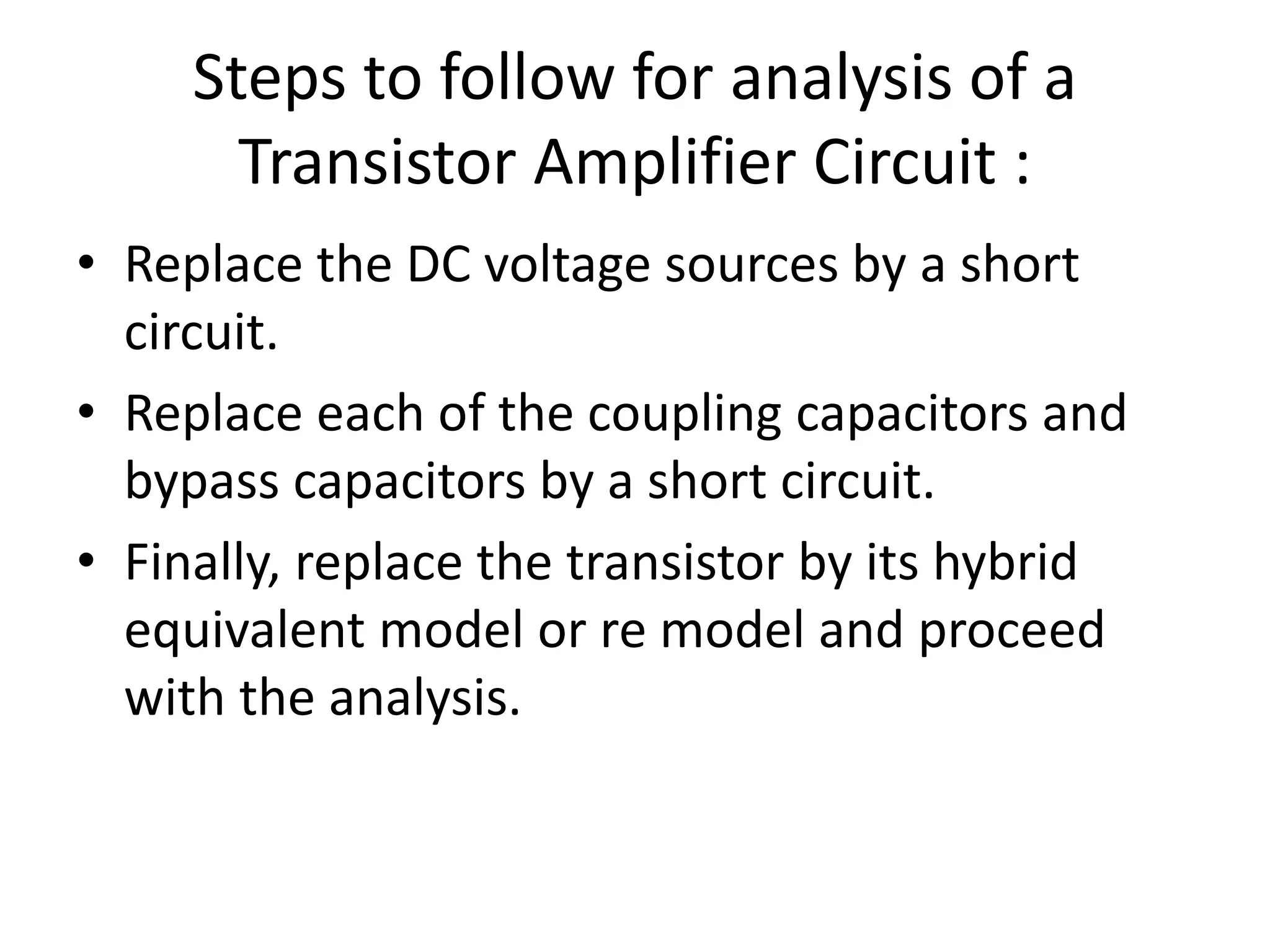 Steps to follow for analysis of a
Transistor Amplifier Circuit :
• Replace the DC voltage sources by a short
circuit.
• Replace each of the coupling capacitors and
bypass capacitors by a short circuit.
• Finally, replace the transistor by its hybrid
equivalent model or re model and proceed
with the analysis.
 