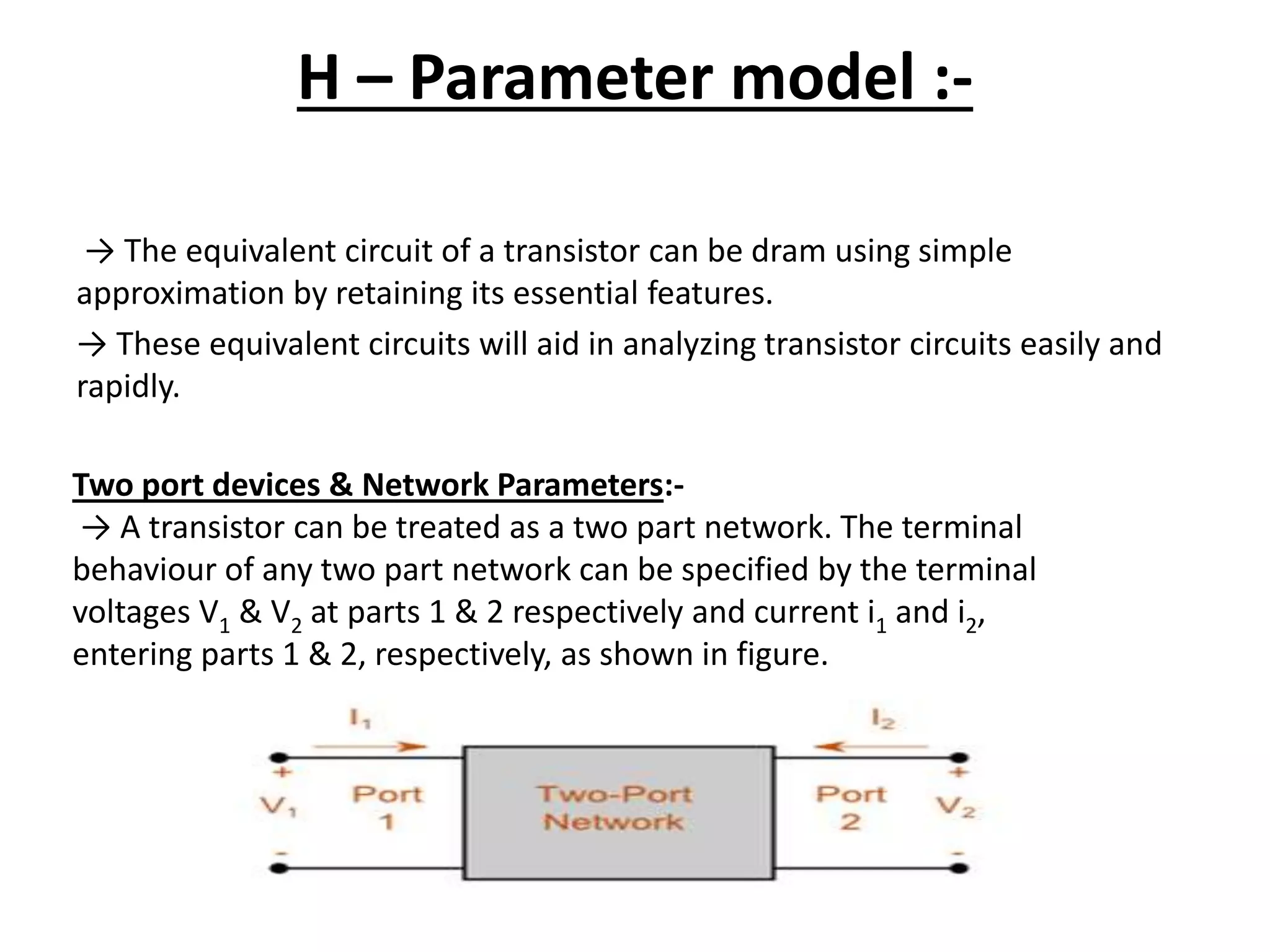H – Parameter model :-
→ The equivalent circuit of a transistor can be dram using simple
approximation by retaining its essential features.
→ These equivalent circuits will aid in analyzing transistor circuits easily and
rapidly.
Two port devices & Network Parameters:-
→ A transistor can be treated as a two part network. The terminal
behaviour of any two part network can be specified by the terminal
voltages V1 & V2 at parts 1 & 2 respectively and current i1 and i2,
entering parts 1 & 2, respectively, as shown in figure.
 