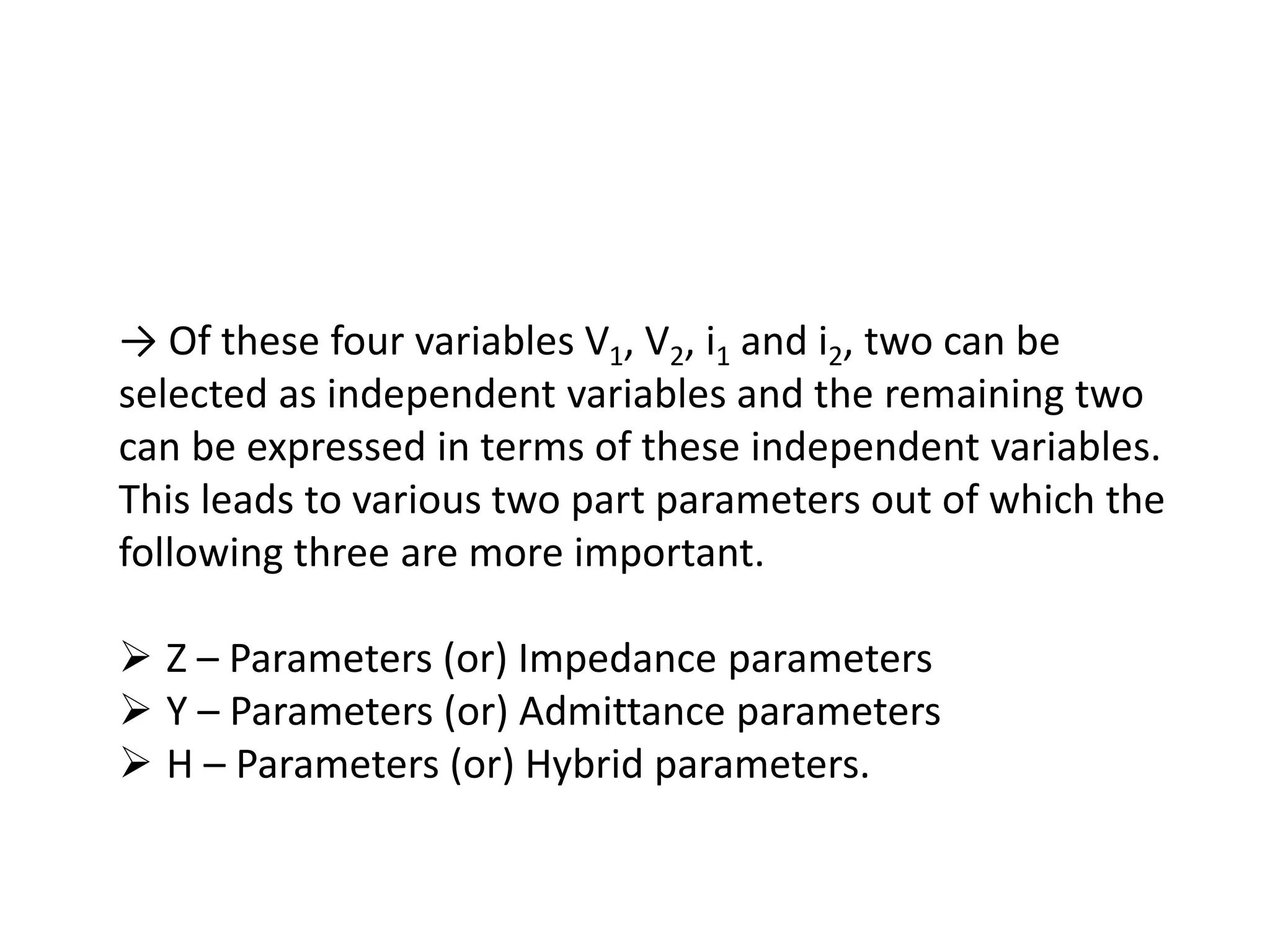 → Of these four variables V1, V2, i1 and i2, two can be
selected as independent variables and the remaining two
can be expressed in terms of these independent variables.
This leads to various two part parameters out of which the
following three are more important.
 Z – Parameters (or) Impedance parameters
 Y – Parameters (or) Admittance parameters
 H – Parameters (or) Hybrid parameters.
 