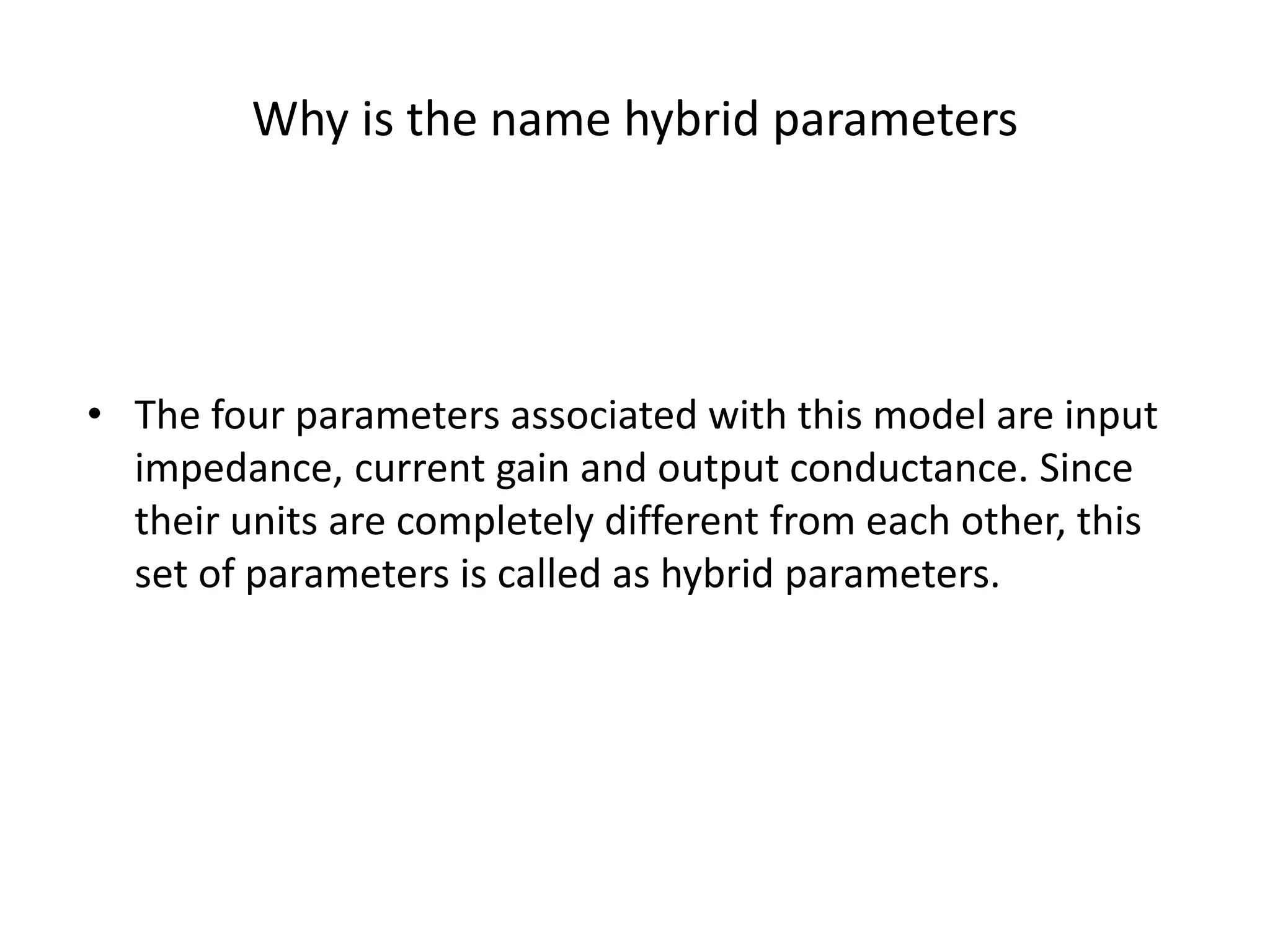 Why is the name hybrid parameters
• The four parameters associated with this model are input
impedance, current gain and output conductance. Since
their units are completely different from each other, this
set of parameters is called as hybrid parameters.
 
