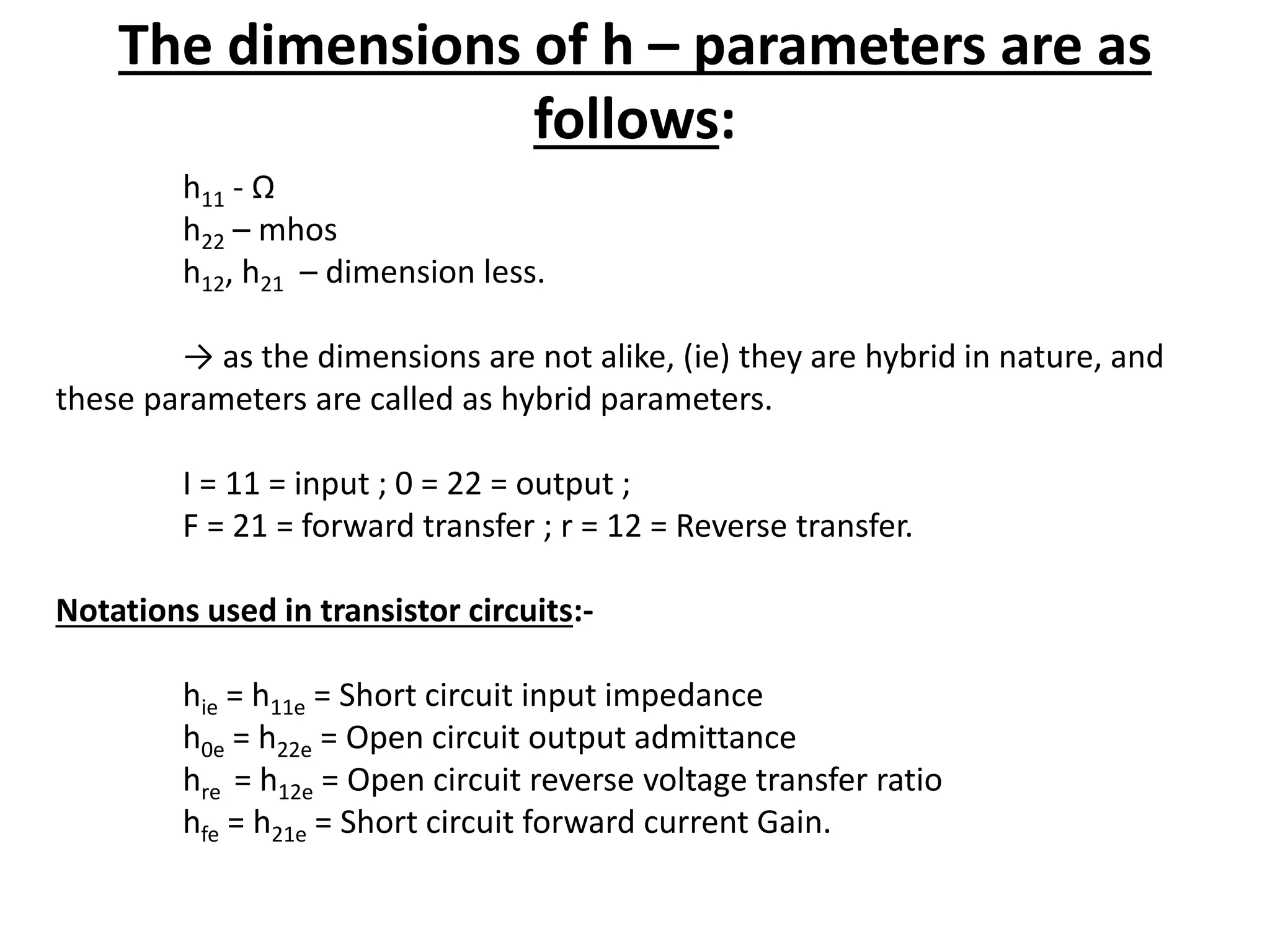 The dimensions of h – parameters are as
follows:
h11 - Ω
h22 – mhos
h12, h21 – dimension less.
→ as the dimensions are not alike, (ie) they are hybrid in nature, and
these parameters are called as hybrid parameters.
I = 11 = input ; 0 = 22 = output ;
F = 21 = forward transfer ; r = 12 = Reverse transfer.
Notations used in transistor circuits:-
hie = h11e = Short circuit input impedance
h0e = h22e = Open circuit output admittance
hre = h12e = Open circuit reverse voltage transfer ratio
hfe = h21e = Short circuit forward current Gain.
 