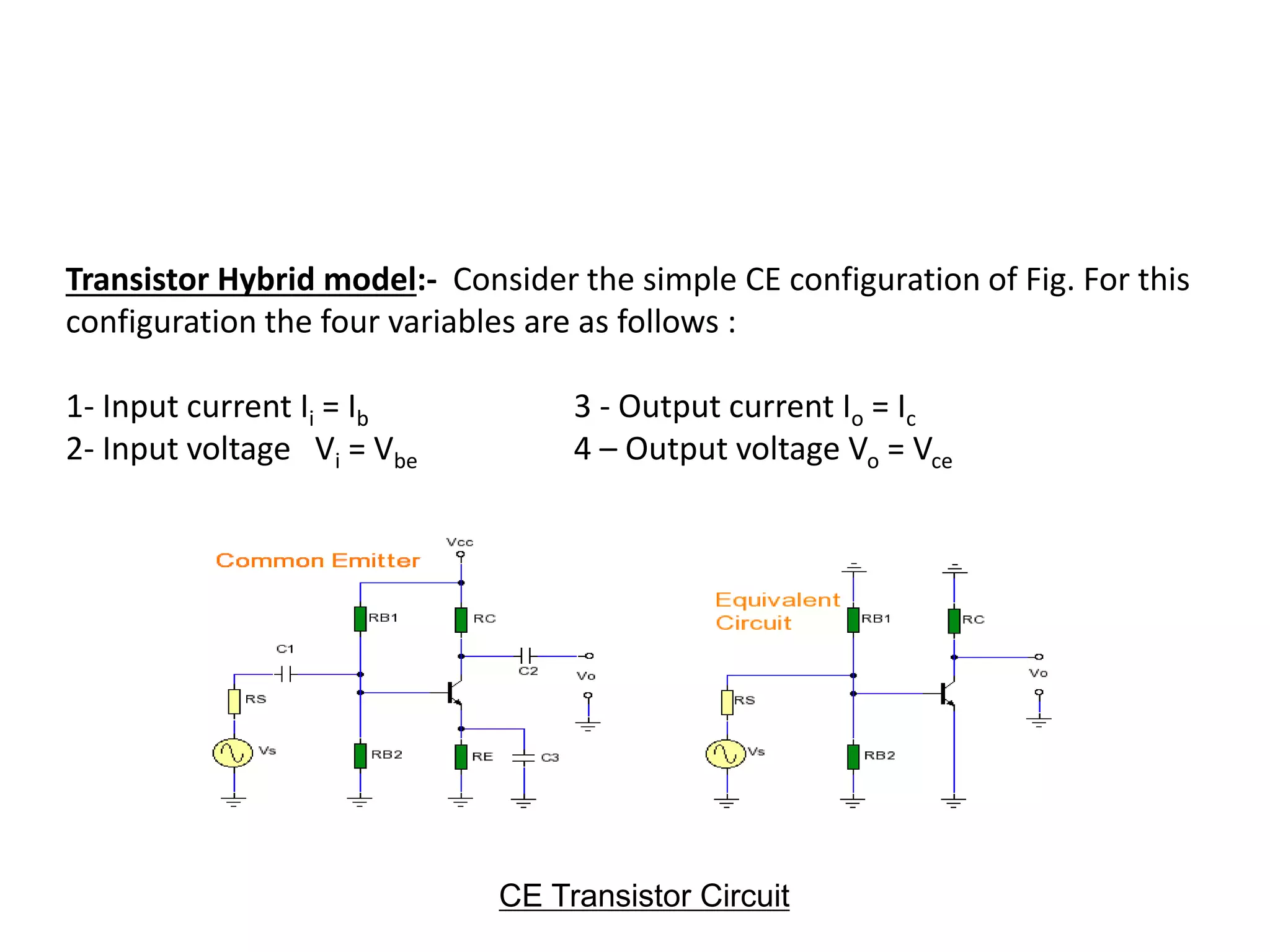 Transistor Hybrid model:- Consider the simple CE configuration of Fig. For this
configuration the four variables are as follows :
1- Input current Ii = Ib 3 - Output current Io = Ic
2- Input voltage Vi = Vbe 4 – Output voltage Vo = Vce
CE Transistor Circuit
 