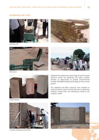 15Darfur Early Recovery, StabilizeD soil blocks for sustainable urban growth
Interloking SSB
SSB machine
Several SSB types
Alternative SSB types
Stabilized soil mixed with a percentage of cement shows
optimum results for plastering; this opens another
window of opportunity to provide environmental
friendly, affordable building technology for low-income
groups.
The stabilized soil block machines were adapted to
make the blocks easier to build with and to waste less
material, moving from the interlocking model to the
compact model.
Examples of plastering and finishing
 
