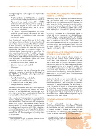 17Darfur Early Recovery, StabilizeD soil blocks for sustainable urban growth
Training strategy has been designed and implemented
as follows:
•	 A ToT is conducted for 10/11 days for an average of
60 individuals trained by an international consultant
•	 Agreements are signed between UN – HABITAT
and national / international partners working on
construction projects in Darfur who are willing
to share the cost for the construction of SSB Pilot
Demonstration Buildings
•	 UN - HABITAT supplies the equipment and trainers
while the partners procure the materials and select
the labour force for the PDB on-the-job training and
construction works.
Three Training of Trainers (ToT) and 3 On-The-Job
training have been conducted in three localities, El
Fasher, Nyala and Zalingei, as well as different localities
in their hinterland, for individuals selected among
masons from IDP camps and host population who
have become the trainers for on-the-job training of 20
individuals during the construction of each of the PDB
being presently implemented in 35 localities of Darfur.
Typically the material inputs provided by UN HABITAT
for the SSB ToT are building materials (cement, soil and
sand), equipment (SSB machines, trowels, etc), while
the training structure is composed of:
•	 1 international consultant, UN HABITAT
•	 2 training managers, UN HABITAT
•	 60 trainees
In order to maximize the use of existing Darfurian
educational institution of secondary and tertiary level
UN HABITAT has identified the following venues for the
conduction of Tots:
•	 Nyala Technical College South Darfur
•	 Nyala Technical School South Darfur
•	 El Fasher Technical School, North Darfur
•	 Zalingei University, West Darfur
Theselectionoftraineeshasbeenconductedinconjunction
with partners and based on their previous and present
experience as semi skilled labourer in construction sector
as the main criterion. When possible a gender factor has
been applied for inclusion of female trainees.
In the evolution of the project it can be recognized a first
moment, introductory, in which local organizations and
international ONGs were contacted and arrangements
were done to carry out the different activities. A second
oment in which TOT provide the necessary foundation
on production and construction with SSB in a significant
number of trainees, who smoothly and after different
training start to play the role of trainers, disseminating
the new skills and even adapting the technology to the
local conditions1
.
1	It was reported from the field, the adaptation of the SSB machines,
improving it to satisfy specific local requirements.
Promoting availability of “woodless”
building materials
The training and PDBs implementation have so far shown
that a much higher impact could easily be achieved by
responding to the growing demand of SSB machines
being generated by the exposure to decision makers,
masons, contractors and users to the new technology
and to this end UN – HABITAT procured 120 SSB machines
under the Project to satisfy the local growing demand.
In addition the private sector has already started to
include SSB for the construction of individual houses,
mostly in Nyala, employing some of the UN HABITAT
trained individuals and utilizing the equipment available
at the local educational institution 2
. On the other hand,
discussions have been initiated on the use of these cases
to update construction standards with SMPPPU, in order
to replace fired bricks, normally used for construction
of public buildings, for SSB.
Developing a land regularization and
dispute resolution option
IDPs returns to their original villages remains very
limited; on the contrary recent conflicts erupted in
South Darfur have contributed to an increase of IDP
flow in urban areas and camps. Consequently previous
assessments conducted by UN agencies regarding IDP
returning patterns need to be constantly updated and
figures often result overturned by the recent incidents.
Consultants have highlight in their report the land
administrative and regulatory framework presently in
place in Darfur including the Darfur Land Commission
roles and responsibilities.
On the other hand, as it was mentioned, in the case of
Nyala, the initiative taken by the Government to settle
permanently people in Sakali is analyzed as a potential
mechanism to address specifically the relationship of
those IDPs willing to remain in urban areas accessing
to secure land tenure. However bearing in mind the
almost total absence of population and local authorities
at village level it would be premature to draft any
recommendations aimed at establishing a land dispute
mechanism at this point in time.
Initiating a reconstruction support
system
Through UN-HABITAT training programmes,
construction of PDB and the increased local availability
of SSB machines the direct beneficiaries are beginning
to directly manage a change in production and
construction of their built environment while minimising
the use of natural resources (i.e. wood and water).
2	Training provided by individual trained by the project has not been
included in the statistics to separate the specific achievements from the
multiplied impact of the project.
 