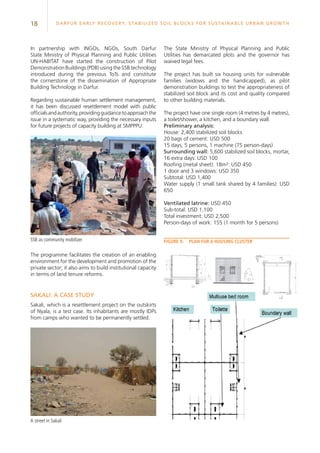 18 Darfur Early Recovery, StabilizeD soil blocks for sustainable urban growth
Sakali: A case study
Sakali, which is a resettlement project on the outskirts
of Nyala, is a test case. Its inhabitants are mostly IDPs
from camps who wanted to be permanently settled.
In partnership with INGOs, NGOs, South Darfur
State Ministry of Physical Planning and Public Utilities
UN-HABITAT have started the construction of Pilot
Demonstration Buildings (PDB) using the SSB technology
introduced during the previous ToTs and constitute
the cornerstone of the dissemination of Appropriate
Building Technology in Darfur.
Regarding sustainable human settlement management,
it has been discussed resettlement model with public
officialsandauthority,providingguidancetoapproachthe
issue in a systematic way, providing the necessary inputs
for future projects of capacity building at SMPPPU.
The programme facilitates the creation of an enabling
environment for the development and promotion of the
private sector; it also aims to build institutional capacity
in terms of land tenure reforms.
The State Ministry of Physical Planning and Public
Utilities has demarcated plots and the governor has
waived legal fees.
The project has built six housing units for vulnerable
families (widows and the handicapped), as pilot
demonstration buildings to test the appropriateness of
stabilized soil block and its cost and quality compared
to other building materials.
The project have one single room (4 metres by 4 metres),
a toilet/shower, a kitchen, and a boundary wall.
Preliminary analysis:
House: 2,400 stabilized soil blocks
20 bags of cement: USD 500
15 days, 5 persons, 1 machine (75 person-days)
Surrounding wall: 5,600 stabilized soil blocks, mortar,
16 extra days: USD 100
Roofing (metal sheet): 18m²: USD 450
1 door and 3 windows: USD 350
Subtotal: USD 1,400
Water supply (1 small tank shared by 4 families): USD
650
Ventilated latrine: USD 450
Sub-total: USD 1,100
Total investment: USD 2,500
Person-days of work: 155 (1 month for 5 persons)
Figure 9.	Plan for a housing clusterSSB as community mobilizer
A street in Sakali
 
