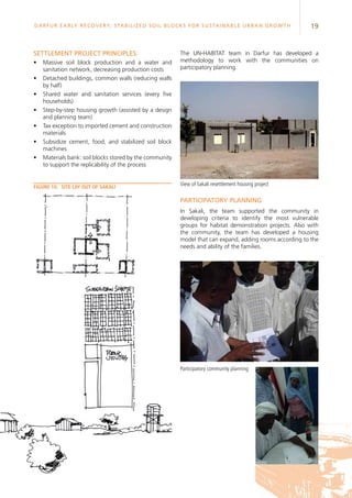 19Darfur Early Recovery, StabilizeD soil blocks for sustainable urban growth
Settlement project principles:
•	 Massive soil block production and a water and
sanitation network, decreasing production costs
•	 Detached buildings, common walls (reducing walls
by half)
•	 Shared water and sanitation services (every five
households)
•	 Step-by-step housing growth (assisted by a design
and planning team)
•	 Tax exception to imported cement and construction
materials
•	 Subsidize cement, food, and stabilized soil block
machines
•	 Materials bank: soil blocks stored by the community
to support the replicability of the process
The UN-HABITAT team in Darfur has developed a
methodology to work with the communities on
participatory planning.
Participatory planning
In Sakali, the team supported the community in
developing criteria to identify the most vulnerable
groups for habitat demonstration projects. Also with
the community, the team has developed a housing
model that can expand, adding rooms according to the
needs and ability of the families.
Figure 10.	 Site lay out of Sakali
View of Sakali resettlement housing project
Participatory community planning
 
