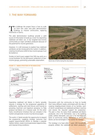 21Darfur Early Recovery, StabilizeD soil blocks for sustainable urban growth
7. The way forward
The challenge the project faces is how to scale
up from test cases and pilot demonstration
buildings to massive construction, replacing
fired bricks in Darfur.
The pilot demonstration buildings provide a valid
source of information to build up a vision for expanding
stabilized soil block use. It has targeted low-income
communities as major soil block producers because of
the potential for income generation.
However, it is still necessary to explore how stabilized
soil blocks can be introduced to the market. In addition,
creating microfinance skills for low-income groups must
be looked at.
Studies on land issues suggest that SSB may work as a
crucial facilitator for the permanent settlement of low-
income groups, promoting sustainable urbanization. Aerial view of Darfur during the rainy season
Expanding stabilized soil blocks in Darfur possibly
requires a strategy for the progressive upgrading of
settlements, starting with land tenure and moving to
providing machines and logistical assistance to help
produce soil blocks on a massive scale. On the other
hand, microfinance initiatives that can compete in the
market and generate income must be encouraged.
The works in Sakali provide the opportunity to expand
the programme, supplying strategic resources that
support governmental efforts to develop a popular
habitat market, create income generation opportunities,
and improve living conditions.
Figure 13.	Urban structure of the main cities
Discussions with the community on how to handle
their many different needs culminated with the idea of
creating neighbourhood clusters of six families, each
of which would lease one stabilized soil block machine
and receive the required support for production.
The plan is that, for every three stabilized soil blocks
produced, one is for themselves, one is for building
public utilities (donated), and one is for the materials
bank (a community saving mechanism in which the
blocks can be exchanged in the market for money).
The strategy is to have (after 1 year) 200 households
properly settled, the stabilized soil block production
 