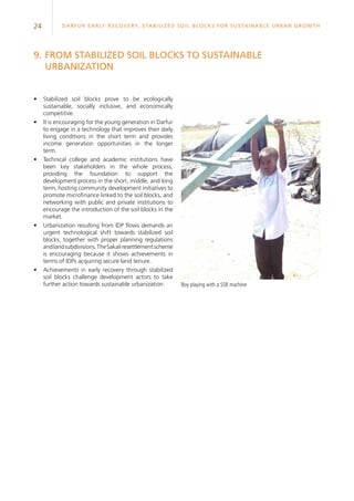 24 Darfur Early Recovery, StabilizeD soil blocks for sustainable urban growth
9.	From stabilized soil blocks to sustainable
urbanization
•	 Stabilized soil blocks prove to be ecologically
sustainable, socially inclusive, and economically
competitive.
•	 It is encouraging for the young generation in Darfur
to engage in a technology that improves their daily
living conditions in the short term and provides
income generation opportunities in the longer
term.
•	 Technical college and academic institutions have
been key stakeholders in the whole process,
providing the foundation to support the
development process in the short, middle, and long
term, hosting community development initiatives to
promote microfinance linked to the soil blocks, and
networking with public and private institutions to
encourage the introduction of the soil blocks in the
market.
•	 Urbanization resulting from IDP flows demands an
urgent technological shift towards stabilized soil
blocks, together with proper planning regulations
andlandsubdivisions.TheSakaliresettlementscheme
is encouraging because it shows achievements in
terms of IDPs acquiring secure land tenure.
•	 Achievements in early recovery through stabilized
soil blocks challenge development actors to take
further action towards sustainable urbanization. Boy playing with a SSB machine
 