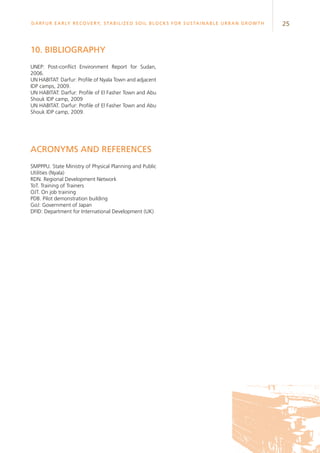 25Darfur Early Recovery, StabilizeD soil blocks for sustainable urban growth
10. Bibliography
UNEP: Post-conflict Environment Report for Sudan,
2006.
UN HABITAT: Darfur: Profile of Nyala Town and adjacent
IDP camps, 2009.
UN HABITAT: Darfur: Profile of El Fasher Town and Abu
Shouk IDP camp, 2009
UN HABITAT. Darfur: Profile of El Fasher Town and Abu
Shouk IDP camp, 2009.
Acronyms and references
SMPPPU. State Ministry of Physical Planning and Public
Utilities (Nyala)
RDN. Regional Development Network
ToT. Training of Trainers
OJT. On job training
PDB. Pilot demonstration building
GoJ: Government of Japan
DFID: Department for International Development (UK)
 