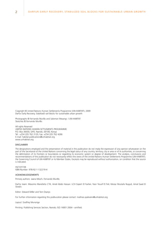 2 Darfur Early Recovery, StabilizeD soil blocks for sustainable urban growth
Copyright © United Nations Human Settlements Programme (UN-HABITAT), 2009
Darfur Early Recovery, StabilizeD soil blocks for sustainable urban growth
Photographs © Fernando Murillo and Solomon Mwangi / UN-HABITAT
Sketches © Fernando Murillo
All rights Reserved
UNITED NATIONS HUMAN SETTLEMENTS PROGRAMME
P.O. Box 30030, GPO, Nairobi, 00100, Kenya
Tel.: +254 (20) 762 3120, Fax: +254 (20) 762 4266
E-mail: habitat.publications@unhabitat.org
www.unhabitat.org
DISCLAIMER
The designations employed and the presentation of material in this publication do not imply the expression of any opinion whatsoever on the
part of the Secretariat of the United Nations concerning the legal status of any country, territory, city or area or of its authorities, or concerning
the delimitation of its frontiers or boundaries or regarding its economic system or degree of development. The analysis, conclusions and
recommendations of this publication do not necessarily reflect the views of the United Nations Human Settlements Programme (UN-HABITAT),
the Governing Council of UN-HABITAT or its Member States. Excerpts may be reproduced without authorization, on condition that the source
is indicated.
HS/107/10E
ISBN Number: 978-92-1-132219-4
ACKNOWLEDGEMENTS
Primary authors: Jaana Mioch, Fernando Murillo
Darfur team: Massimo Marafatto CTA, Amel Abdo Hassan. LCH Expert El Fasher, Yasir Yousif El Fiel, Mutaz Mustafa Nugud, Amal Saad El
Sheikh.
Editor: Edward Miller and Tom Osanjo
For further information regarding this publiucation please contact: mathias.spaliviero@unhabitat.org
Layout: Godfrey Munanga
Printing: Publishing Services Section, Nairobi, ISO 14001:2004 - certified.
 