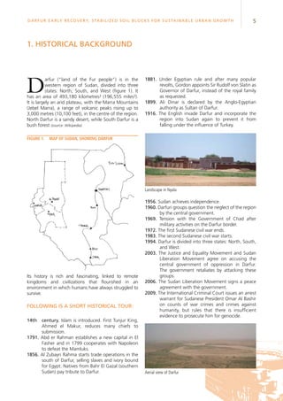 5Darfur Early Recovery, StabilizeD soil blocks for sustainable urban growth
1881. Under Egyptian rule and after many popular
revolts, Gordon appoints Sir Rudolf von Slatin as
Governor of Darfur, instead of the royal family
as requested.
1899. Ali Dinar is declared by the Anglo-Egyptian
authority as Sultan of Darfur.
1916. The English invade Darfur and incorporate the
region into Sudan again to prevent it from
falling under the influence of Turkey.
Darfur (“land of the Fur people”) is in the
western region of Sudan, divided into three
states: North, South, and West (figure 1). It
has an area of 493,180 kilometres² (196,555 miles²).
It is largely an arid plateau, with the Marra Mountains
(Jebel Marra), a range of volcanic peaks rising up to
3,000 metres (10,100 feet), in the centre of the region.
North Darfur is a sandy desert, while South Darfur is a
bush forest (source: Wikipedia).
1. Historical background
Its history is rich and fascinating, linked to remote
kingdoms and civilizations that flourished in an
environment in which humans have always struggled to
survive.
Following is a short historical tour:
14th	 century. Islam is introduced. First Tunjur King,
Ahmed el Makur, reduces many chiefs to
submission.
1791. Abd er Rahman establishes a new capital in El
Fasher and in 1799 cooperates with Napoleon
to defeat the Mamluks.
1856. Al Zubayri Rahma starts trade operations in the
south of Darfur, selling slaves and ivory bound
for Egypt. Natives from Bahr El Gazal (southern
Sudan) pay tribute to Darfur.
Figure 1.	 Map of Sudan, showing Darfur
Landscape in Nyala
1956. Sudan achieves independence.
1960. Darfuri groups question the neglect of the region
by the central government.
1969. Tension with the Government of Chad after
military activities on the Darfur border.
1972. The first Sudanese civil war ends.
1983. The second Sudanese civil war starts.
1994. Darfur is divided into three states: North, South,
and West.
2003. The Justice and Equality Movement and Sudan
Liberation Movement agree on accusing the
central government of oppression in Darfur.
The government retaliates by attacking these
groups.
2006. The Sudan Liberation Movement signs a peace
agreement with the government.
2009. The International Criminal Court issues an arrest
warrant for Sudanese President Omar Al Bashir
on counts of war crimes and crimes against
humanity, but rules that there is insufficient
evidence to prosecute him for genocide.
Aerial view of Darfur
 