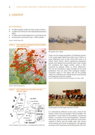 6 Darfur Early Recovery, StabilizeD soil blocks for sustainable urban growth
IDP squatter area in Nyala
Key statistics:
•	 6 million people inhabit the three states of Darfur
•	 2 million (one-third) are internally displaced persons
(IDPs)
•	 4 million (two-thirds) depend on humanitarian aid
•	 Humanitarian aid reaches only 1 million people
(Source: World Vision UK)
figure 2.	 Map showing confirmed attacks in Darfur
cities and villages
2. context
Source: www.unsudanig.org
figure 3.	 Map showing the location of IDP and
refugee camps
Source: Medecins sans Frontieres msf.ca/blogs/StevenC/2007/12/
Sudan has the largest population of displaced persons
in the world today. Nearly two million are in Darfur, in
large settlements such as Abu Shouk IDP camp in El
Fasher, North Darfur, where exponential population
growth and related environmental stress have created
the conditions that trigger conflict, which is then
sustained by political, tribal, or ethnic differences.
This can be considered a tragic example of the social
breakdown that can result from ecological collapse.
Long-term peace in the region will not be possible
unless the underlying and closely linked environmental
and livelihood issues are resolved.
Source: UNEP, Post-conflict Environment Report for Sudan, 2006
Forced migration and the fragile environment of Darfur
It is estimated by different sources that a third of the
forests in Darfur was lost between 1973 and 2006. The
population is very aware of the problem; maintaining
forests is a priority of the local population. However,
fired bricks continue being the preferred construction
material in Darfur and are widely used, with serious
environmental and social consequences. UN agencies
are aware of the importance of facilitating the shift from
 