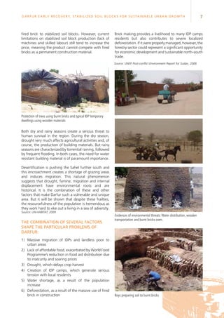 7Darfur Early Recovery, StabilizeD soil blocks for sustainable urban growth
fired brick to stabilized soil blocks. However, current
limitations on stabilized soil block production (lack of
machines and skilled labour) still tend to increase the
price, meaning the product cannot compete with fired
bricks as a permanent construction material.
Protection of trees using burnt bricks and typical IDP temporary
dwellings using wooden materials
Both dry and rainy seasons create a serious threat to
human survival in the region. During the dry season,
drought very much affects agricultural activities and, of
course, the production of building materials. But rainy
seasons are characterized by torrential raining, followed
by frequent flooding. In both cases, the need for water
resistant building material is of paramount importance.
Desertification is pushing the Sahel further south and
this encroachment creates a shortage of grazing areas
and induces migration. This natural phenomenon
suggests that drought, famine, migration and internal
displacement have environmental roots and are
historical. It is the combination of these and other
factors that make Darfur such a vulnerable and unique
area. But it will be shown that despite these frailties,
the resourcefulness of the population is tremendous as
they work hard to eke out a living in a sea of adversity.
Source: UN-HABITAT, 2009
The combination of several factors
shape the particular problems of
Darfur:
1)	 Massive migration of IDPs and landless poor to
urban areas
2)	Lack of affordable food, exacerbated by World Food
Programme’s reduction in food aid distribution due
to insecurity and soaring prices
3)	 Drought, which delays crop harvest
4)	Creation of IDP camps, which generate serious
tension with local residents
5)	Water shortage, as a result of the population
increase
6)	 Deforestation, as a result of the massive use of fired
brick in construction
Brick making provides a livelihood to many IDP camps
residents but also contributes to severe localized
deforestation. If it were properly managed, however, the
forestry sector could represent a significant opportunity
for economic development and sustainable north-south
trade.
Evidences of environmental threats:Water distribution, wooden
transportation and burnt bricks oven.
Boys preparing soil to burnt bricks
Source: UNEP, Post-conflict Environment Report for Sudan, 2006
 