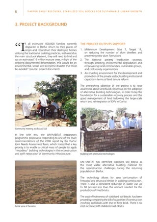 8 Darfur Early Recovery, StabilizeD soil blocks for sustainable urban growth
“If all estimated 400,000 families currently
displaced in Darfur return to their places of
origin and reconstruct their destroyed homes
utilizing the traditional building practices, with wood as
the main structural element, they will need to find and
cut an estimated 16 million mature trees. In light of the
ongoing documented deforestation, this would be an
environmental, social, and economic disaster that must
be avoided” (source: project document).
3. PROJECT BACKGROUND
The project outputs support:
1.	 Millennium Development Goal 7, Target 11,
on reducing the number of slum dwellers and
preventing new slum formations
2.	The national poverty eradication strategy,
through arresting environmental degradation and
empowering local communities, vulnerable groups,
and civil society organizations
3.	An enabling environment for the development and
promotion of the private sector, building institutional
capacity in terms of land tenure reform
The overarching objective of the project is to raise
awareness about and build consensus on the adoption
of alternative building technologies, in order to lay the
foundation for a sustainable recovery process and the
good management of land following the large-scale
return and reintegration of IDPs in Darfur.
UN-HABITAT has identified stabilized soil blocks as
the most viable alternative building material for
the reconstruction challenges facing the returning
population in Darfur.
The technology allows for zero consumption of
firewood and structural timber in building construction.
There is also a consistent reduction in water use up
to 60 percent less than the amount needed for the
production of fired bricks.
The cost effectiveness of stabilized soil blocks has been
provedbycomparingthebillofquantitiesofconstruction
involving soil blocks with that of fired brick. There is no
cost increase with stabilized soil blocks.
In line with this, the UN-HABITAT preparatory
programme proposal is responding to one of the main
recommendations of the 2006 report by the Darfur
Joint Needs Assessment Team, which stated that a key
priority is to enable a critical mass of people to apply
“woodless” building technologies in the reconstruction
and swift restoration of community infrastructure. Building with alternative technologies
Community meeting to discuss SSB
Aerial view of Geneina
 
