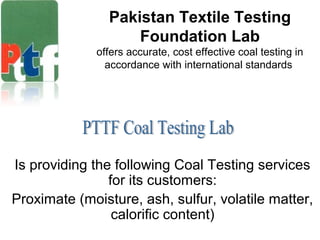 Pakistan Textile Testing
Foundation Lab
offers accurate, cost effective coal testing in
accordance with international standards
Is providing the following Coal Testing services
for its customers:
Proximate (moisture, ash, sulfur, volatile matter,
calorific content)
 