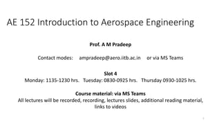 AE 152 Introduction to Aerospace Engineering
Prof. A M Pradeep
Contact modes: ampradeep@aero.iitb.ac.in or via MS Teams
Slot 4
Monday: 1135-1230 hrs. Tuesday: 0830-0925 hrs. Thursday 0930-1025 hrs.
Course material: via MS Teams
All lectures will be recorded, recording, lectures slides, additional reading material,
links to videos
1
 