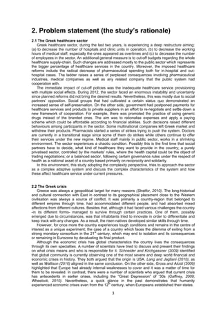 3 
 
2. Problem statement (the study’s rationale)
2.1 The Greek healthcare sector
Greek healthcare sector, during the last two years, is experiencing a deep restructure aiming:
(a) to decrease the number of hospitals and clinic units in operation, (b) to decrease the working
hours of medical staff, especially the ones appeared as overtimes and (c) to decrease the number
of employees in the sector. An additional general measure is to cut-off budgets regarding the whole
healthcare supply-chain. Such changes are addressed mostly to the public sector which represents
the bigger percentage of healthcare services in the country. Moreover, the imposed healthcare
reforms include the radical decrease of pharmaceutical spending both for in-hospital and out-
hospital cases. The ladder raises a series of perplexed consequences involving pharmaceutical
industries, medical companies as well as any related company that the public system had
cooperation with.
The immediate impact of cut-off policies was the inadequate healthcare service provisioning
with multiple social effects. During 2012, the sector faced an enormous instability and uncertainty
since planned reforms did not bring the desired results. Nevertheless, this was mostly due to social
partners’ opposition. Social groups that had cultivated a certain status quo demonstrated an
increased sense of self-preservation. On the other side, government had postponed payments for
healthcare services and products to private suppliers in an effort to re-negotiate and settle down a
new framework of cooperation. For example, there was promoted the practice of using generic
drugs instead of the branded ones. The aim was to rationalise expenses and apply a paying
scheme which could be affordable according to financial abilities. Such decisions raised different
behaviours among participants in the sector. Some multinational companies left Greek market and
withdrew their products. Pharmacists started a series of strikes trying to push the system. Doctors
are currently in a transitional stage since some of them do strikes while others continue to offer
their services under the new regime. Medical staff mainly in public sector, works in a shrinking
environment. The sector experiences a chaotic condition. Possibly this is the first time that social
partners have to decide, what kind of healthcare they want to provide in the country; a purely
privatised sector, controlled by the markets’ rules, where the health capital could be the object of
trading negotiations; or a balanced sector, following certain governance rules under the respect of
health as a national asset of a country based primarily on reciprocity and solidarity.
In this environment, this study adopting the complexity perspective, tries to approach the sector
as a complex adaptive system and discuss the complex characteristics of the system and how
these affect healthcare service under current pressures.
2.2 The Greek crisis
Greece was always a geopolitical target for many reasons (Stratfor, 2010). The long-historical
and cultural connection with East in contrast to its geographical placement close to the Western
civilisation was always a source of conflict. It was primarily a country-region that belonged to
different empires through time, had accommodated different people, and had absorbed mixed
affections from different cultures. Besides that, although it had faced various challenges the country
-in its different forms- managed to survive through certain practices. One of them, possibly
emerged due to circumstances, was that inhabitants tried to innovate in order to differentiate and
keep track with any changes. As a result, the risen natives developed similar skills through time.
However, for once more the country experiences tough conditions and remains in the centre of
interest as a unique experiment; the case of a country which faces the dilemma of exiting from a
strong monetary consortium in the 21st
century, which may end to isolation and its consequences
or remaining in Eurozone by devaluating its final product.
Although the economic crisis has global characteristics the country lives the consequences
through its own specialties. A number of scientists have tried to discuss and present their findings
on what crisis means and who is responsible for it. Schneider and Kirchgassner (2009) identified
that global community is currently observing one of the most severe and deep world financial and
economic crises in history. They both argued that the origin is USA. Lang and Jagtiani (2010), as
well as Wallison (2010) aligned in the same conclusion. On the other side, Gross and Alcidi (2009)
highlighted that Europe had already internal weaknesses to cover and it was a matter of time for
them to be revealed. In contrast, there were a number of scientists who argued that current crisis
has antecedents in earlier crises, including the “Great Depression” of ‘30s (Gaffney, 2009;
Wheelock, 2010). Nevertheless, a quick glance in the past demonstrates that humanity
experienced economic crises even from the 12th
century, when Europeans established their states.
 