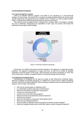 22 
 
4.5 Demystifying Complexity
4.5.1 Using Complexity in practice
There is no ultimate model to suggest in the effort to use complexity as a one-size-fits-all
strategy. On the contrary, the intention is to combine and apply practices taking into account what
various researchers and practitioners have identified so far. Therefore, for each complex situation
there is a critical path to follow by joining its points to reach the end-result.
This practice could be applied both for independent or broader cases of complexity, probably
not only in healthcare. Recognising the specialties of each case, the practice will include the
following three-pronged cyclical strategy:
Figure 9. Practicing Complexity (perpetuity)
Zimmerman et al (1998), claimed that machine-metaphor is not adequate, in explaining complex
practices. The apparent compressions of space and time, as well as the series of thoughts
presented in the first section of this study, verify that there are strong connections of micro and
macro phenomena. Likewise, complexity seems to incorporate biology and technology.
4.5.2 Identify the Complexity Space
Characteristics of complexity can be used as a guide to start framing the complexity space.
Although complexity incorporates perpetuity, it is difficult for a human mind to capture something
obscure unless this has certain attributes. When practicing complexity there are certain elements to
discover, and can help in this attempt.
• Who are the central agents in healthcare CAS?
• Is a stakeholder analysis adequate to identify them?
• Which are the patterns of interaction among them?
• Is there any trust among them?
• Are there rich connections among agents?
• What is the level of connectedness (interconnections)?
• Are there any barriers?
• Which are the patterns of behaviour? Who defines them?
• Which are the interdependencies?
• Does the ability of alertness exist among agents to identify constant changes?
• Does the managerial ability exist to administer highly uncertain emergent properties?
 