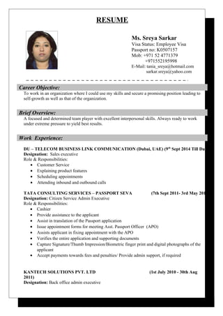 RESUME
Ms. Sreya Sarkar
Visa Status: Employee Visa
Passport no: K0507157
Mob: +971 52 4771379
+971552195998
E-Mail: tania_sreya@hotmail.com
sarkar.sreya@yahoo.com
To work in an organization where I could use my skills and secure a promising position leading to
self-growth as well as that of the organization.
A focused and determined team player with excellent interpersonal skills. Always ready to work
under extreme pressure to yield best results.
DU – TELECOM BUSINESS LINK COMMUNICATION (Dubai, UAE) (9th
Sept 2014 Till Date)
Designation: Sales executive
Role & Responsibilities:
• Customer Service
• Explaining product features
• Scheduling appointments
• Attending inbound and outbound calls
TATA CONSULTING SERVICES – PASSPORT SEVA (7th Sept 2011- 3rd May 2014)
Designation: Citizen Service Admin Executive
Role & Responsibilities:
• Cashier
• Provide assistance to the applicant
• Assist in translation of the Passport application
• Issue appointment forms for meeting Asst. Passport Officer (APO)
• Assists applicant in fixing appointment with the APO
• Verifies the entire application and supporting documents
• Capture Signature/Thumb Impression/Biometric finger print and digital photographs of the
applicant
• Accept payments towards fees and penalties/ Provide admin support, if required
KANTECH SOLUTIONS PVT. LTD (1st July 2010 - 30th Aug
2011)
Designation: Back office admin executive
Career Objective:
Brief Overview:
Work Experience:
 