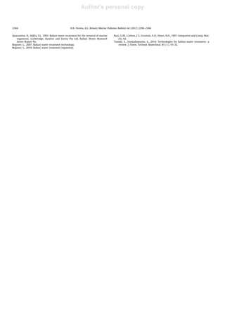 Author's personal copy
Quarantine, A., AQISa, I.S., 1993. Ballast water treatment for the removal of marine
organisms. Gutheridge, Haskins and Davey Pty Ltd. Ballast Water Research
Series Report No.
Register, L., 2007. Ballast water treatment technology.
Register, L., 2010. Ballast water treatment regulation.
Ruiz, G.M., Carlton, J.T., Grosholz, E.D., Hines, A.H., 1997. Integrative and Comp. Biol.
(6), 62.
Tsolaki, E., Diamadopoulos, E., 2010. Technologies for ballast water treatment: a
review. J. Chem. Technol. Biotechnol. 85 (1), 19–32.
2304 N.N. Pereira, H.L. Brinati / Marine Pollution Bulletin 64 (2012) 2296–2304
 