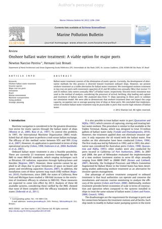 Author's personal copy
Review
Onshore ballast water treatment: A viable option for major ports
Newton Narciso Pereira ⇑
, Hernani Luiz Brinati
Department of Naval Architecture and Ocean Engineering Escola Politécnica (EP), Universidade de São Paulo (USP), Av. Luciano Gualberto, 2230, 05508-030 São Paulo, SP, Brazil
a r t i c l e i n f o
Keywords:
Onshore ballast water treatment
Invasive species
Major iron ore ports
Simulation
Brazil
Marine environment
Maritime transportation
Sizing problem
Strategic planning
a b s t r a c t
Ballast water treatment consists of the elimination of exotic species. Currently, the development of alter-
native methods for this process is directed toward treatment onboard ships. However, we present
onshore treatment as a viable alternative for ballast water treatment. We investigated onshore treatment
in two iron ore ports with movement capacities of 25 and 90 million tons annually (Mta) that receive 7.5
and 25 million cubic meters annually (Mm3
) of ballast water, respectively. Discrete event simulation was
used as the method of analysis, considering the processes of arrival, berthing, ship loading and capture
and treatment of ballast water. We analyzed data from 71 ships operating in these ports to validate
our simulation model. We were able to demonstrate that onshore treatment does not impact the cargo
capacity, occupation rate or average queuing time of ships at these ports. We concluded that implemen-
tation of onshore ballast water treatment may be practicable in ports that receive high volumes of ballast
water.
Ó 2012 Elsevier Ltd. All rights reserved.
1. Introduction
Maritime navigation is considered to be the greatest dissemina-
tion vector for exotic species through the ballast water of ships
(Minton et al., 2005; Ruiz et al., 1997). To control this problem,
in 1997, the International Maritime Organization (IMO) estab-
lished that all ships have to perform a mid-ocean ballast exchange.
The efﬁcacy of this method varies between 95% and 99% (Gray
et al., 2007). However, its application is questioned in terms of ship
operational security (Cohen, 1998; Endresen et al., 2004; Burkhold-
er et al., 2007).
Onboard ballast water treatment is also a feasible possibility.
There are currently 23 treatment systems homologated by the
IMO to meet IMO-D2 standards, which employ techniques such
as ﬁltration, UV radiation, separation through hydrocyclones and
biocides (Register, 2007). However, these systems cannot be ap-
plied to all ships due to great limitations of space on board and
power and retroﬁtting capacities (Kazumi, 2007). In addition, the
installation costs of these systems may reach US$2 million (Regis-
ter, 2010). Furthermore, since 2009, the states of California, New
York and Michigan have studied a 100-fold increase in the restric-
tion of treatment efﬁcacy in relation to IMO-D2. These measures
are expected to come into effect by 2013. Analysis of these 60
available systems, considering those ratiﬁed by the IMO, showed
that none of them complies with the efﬁcacy standards of these
states (Dobroski et al., 2011).
It is also possible to treat ballast water in port (Quarantine and
AQISa, 1993), which consists of capturing, storing and treating bal-
last water onshore. This procedure is similar to that available at the
Valdez Terminal, Alaska, which was designed to treat 33 million
gallons of ballast water daily (Tsolaki and Diamadopoulos, 2010).
However, the treatment applied does not eliminate invasive spe-
cies; it only separates the oil mixed with the ballast water. Few
studies on this alternative have been conducted (Cohen, 1998).
The ﬁrst study was led by Pollutech in 1992, and in 1993, this alter-
native was considered for Australian ports (Cohen, 1998; Quaran-
tine and AQISa, 1993); other studies were also conducted for
ports located in California (of Port Authorities, 2000). In 2007
and 2008, the port of Milwaukee evaluated the implementation
of a new onshore treatment station to serve 85 ships annually
ranging from 8000 DWT to 20000 DWT (Brown and Caldwell,
2007). Recently, the Ecological Processes and Effects Committee
Augmented for Ballast Water in the United States has been devel-
oping studies addressing onshore treatment as an alternative for
invasive species management.
One advantage of onshore treatment compared to onboard
treatment is that local authorities can operate and conserve the
installations and execute routine monitoring to analyze the efﬁ-
cacy of the system (Cohen and Foster, 2000). Additionally, onshore
treatment provides better economies of scale in terms of construc-
tion and operation when compared to the systems installed in
ships to treat the same volume of ballast water (Cohen and Foster,
2000; Council, 1996).
The disadvantages are the requirement for drainage in ports and
for connections between the treatment stations and all berths. Each
ship needs to modify its ballast water pumping system in the event
0025-326X/$ - see front matter Ó 2012 Elsevier Ltd. All rights reserved.
http://dx.doi.org/10.1016/j.marpolbul.2012.07.026
⇑ Corresponding author. Tel.: +55 30911724.
E-mail addresses: newton.pereira@usp.br (N.N. Pereira), hlbrinat@usp.br (H.L.
Brinati).
Marine Pollution Bulletin 64 (2012) 2296–2304
Contents lists available at SciVerse ScienceDirect
Marine Pollution Bulletin
journal homepage: www.elsevier.com/locate/marpolbul
 