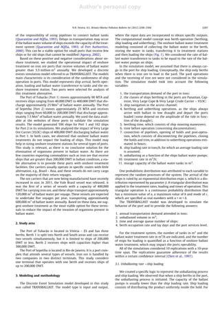 Author's personal copy
of the impossibility of using pipelines to connect ballast tanks
(Quarantine and AQISa, 1993). Delays in transportation may occur
if the ballast water volume of ships exceeds the capacity of the treat-
ment system (Quarantine and AQISa, 1993; of Port Authorities,
2000). This can be a viable option for small ports that receive few
ships or for old ships that cannot be modiﬁed (Agency, 2002).
Based on these positive and negative considerations about on-
shore treatment, we studied the operational impact of onshore
treatment on iron ore ports that receive volumes of ballast water
greater than 5.5 million m3
annually. We developed a discrete
events simulation model referred to as TRANSBALLAST. The models
main characteristic is its consideration of the randomness of ship
operation in ports. This model represents ship arrival, berth oper-
ation, loading and ballast water transference to tanks and the on-
shore treatment station. Two ports were selected for analysis of
this treatment alternative.
The Port of Tubarão (Port 1) moves approximately 90 MTA and
receives ships ranging from 40,000 DWT to 400,000 DWT that dis-
charge approximately 25 Mm3
of ballast water annually. The Port
of Sepetiba (Port 2) moves approximately 25 MTA and receives
ships ranging from 60,000 to 200,000 DWT that discharge approx-
imately 7.5 Mm3
of ballast water annually. We used the data avail-
able at the websites of these ports to validate the simulation
results. The model generated 596 ships for Port 1 and 162 ships
for Port 2 in its simulations. We analyzed the impact of Very Large
Ore Carrier (VLOC) ships of 400,000 DWT discharging ballast water
in Port 1. In both cases, we observed that onshore ballast water
treatments do not impact the loading of ships. This model may
help in sizing onshore treatment stations for several types of ports.
This study is relevant, as there is no conclusive solution for the
elimination of organisms present in ballast water. As there are
few countries exporting commodities such as iron ore that receive
ships that are greater than 200,000 DWT in ballast condition, a via-
ble alternative is to provide these ports with onshore treatment
facilities. Ore carriers usually operate in speciﬁc routes with little
alternation, e.g., Brazil - Asia, and these vessels do not carry cargo
on the majority of their return voyages.
The ore carriers that are now being manufactured have recently
increased in size. In 2011, the Vale Brasil vessel was released; it
was the ﬁrst of a series of vessels with a capacity of 400,000
DWT for carrying iron ore, and these ships transport approximately
120,000 m3
of ballast water per voyage. These vessels are expected
to undertake ﬁve voyages per year, transporting approximately
600,000 m3
of ballast water annually. Based on these data, we sug-
gest onshore treatment as the most viable option for these termi-
nals to reduce the impact of the invasion of organisms present in
ballast water.
2. Study area
The Port of Tubarão is located in Vitória – ES and has three
berths. Berth 1 is split into North and South areas and can receive
two vessels simultaneously, but it is limited to ships of 200,000
DWT or less. Berth 2 receives ships with capacities higher than
300,000 DWT.
The Port of Sepetiba is located in Rio de Janeiro. It is a port com-
plex that attends several types of vessels. Iron ore is handled by
two companies in two distinct terminals. This study considers
one terminal that operates with one berth and receives ships of
up to 200,000 DWT.
3. Modeling and methodology
The Discrete Event Simulation model developed in this study
was called TRANSBALLAST. The model type is input and output,
where the input data are incorporated to obtain speciﬁc outputs.
The computational model concept was berth operation (berthing,
ship loading and unberthing). The onshore ballast water treatment
modeling consisted of collecting the ballast water in the berth,
storing the water in tanks, transferring it to treatment stations
and then loading the ships (Fig. 1). We considered the rate of bal-
last water transference to tanks to be equal to the rate of the bal-
last water pumps on ships.
In the simulation model, we assumed that there is always car-
go in the port for ship loading. Conceptually, the ship only berths
when there is iron ore to load in the yard. The yard operations
and the receiving of iron ore were not considered in the simula-
tion. The simulation model took into account the following
variables:
1. the transportation demand of the port in tons;
2. the classes of ships berthing in the ports are Panamax, Cap-
esize, Very Large Cape & Very Large Crude Carrier – VLOC;
3. ship navigation in the access channel;
4. berthing and unberthing operations, as the ships always
arrive with ballast in low draught and depart the ports
loaded (some depend on the amplitude of the tide in func-
tion of the draught);
5. berthing time, which consists of ship mooring maneuvers;
6. time before operation (concerning documentation);
7. connection of pipelines, opening of holds and post-opera-
tion, which consists of disconnecting the pipelines, closing
the holds and trim, in addition to unberthing operations esti-
mated in hours;
8. ship loading rate in tons/h, for which an average loading rate
is assumed;
9. unballasting as a function of the ships ballast water pumps;
10. treatment rate in m3
/h;
11. storage capacity of the ballast water tanks in m3
.
One probabilistic distribution was attributed to each variable to
represent the random processes of the system. The arrival of the
ships is ruled by an exponential distribution expo a, which is a dis-
tribution represented by parameter b. A triangular distribution was
applied to the treatment rates, loading and times of operation. This
triangular operation is a continuous probability distribution that
has a minimum value of a, a maximum value of b and mode of c,
which are speciﬁed as real numbers with a < m < b.
The TRANSBALLAST model was developed to simulate the
behavior of the port and to provide the following answers:
1. annual transportation demand attended in tons;
2. unballasted volume in m3
;
3. time and average queue number of ships;
4. berth occupation rate and lay days and the port services level.
For the treatment system, the number of tanks in m3
and the
ballast water treatment rate in m3
/h are indicated, and the number
of stops for loading is quantiﬁed as a function of onshore ballast
water treatment, which may impact the ports operability.
All of the simulations considered 10 replications with a 10-year
time span. The replications guarantee adherence of the results
within a certain conﬁdence interval (Chen et al., 1997).
3.1. Unballasting rate Âship loading
We created a speciﬁc logic to represent the unballasting process
and ship loading. We observed that when a ship berths in the port,
the unballasting process is initiated. The capacity of the ballast
pumps is usually lower than the ship loading rate. Ship loading
consists of distributing the product uniformly inside the hold. For
N.N. Pereira, H.L. Brinati / Marine Pollution Bulletin 64 (2012) 2296–2304 2297
 