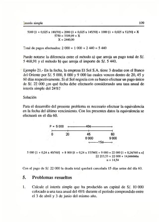 Interés simple 109
5000 [1 + 0,025 x 180/30] = 2000 [1 + 0,025 x 145/30] + 1000 [1 + 0,025 x 82/30] + X
5750 = 3309,99 + X
X = 2440,00
Total de pagos efectuados; 2 000 + 1 000 + 2 440 = 5 440
Puede notarse la diferencia entre el método a) que arroja un pago total de S/.
5 468,91 y el método b) que arroja el importe de S/. 5 440.
Ejemplo 21.- En la fecha, la empresa El Sol S.A. tiene 3 deudas con el Banco
del Oriente por S/. 5 000, 8 000 y 9 000 las cuales vencen dentro de 20,45 y
60 días respectivamente. Si el Sol negocia con su banco efectuar un pago único
de S/. 22 000 ¿en qué fecha debe efectuarlo considerando una tasa anual de
interés simple del 24%?
Solución
Para el desarrollo del presente problema es necesario efectuar la equivalencia
en la fecha del último vencimiento. Con los presentes datos la equivalencia se
efectuará en el día 60.
5 000
20
-40d—
— I
----
45
8 000
60
9 000
-15d-
5 000 [1 + 0,24 x 40/360] +- 8 000 [1 + 0,24 x 15/360] + 9 000 = 22 000 [1 + 0,24/360 x n]
22 213,33 = 22 000 + 14,666666n
n = 14,54
Con el pago de S/. 22 000 la deuda total quedará cancelada 15 días antes del día 60.
5. Problemas resueltos
1. Calcule el interés simple que ha producido un capital de S/. 10 000
colocado a una tasa anual del 48% durante el período, comprendido entre
el 3 de abril y 3 de junio del mismo año.
 