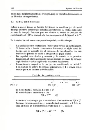 132 Apuntes de Estudio
en los datos del planteamiento del problema, para ser operados directamente en
las fórmulas correspondientes.
1.2 El FSC con n no entero
Debido a que el interés es función del tiempo, se considera que el capital
devenga un interés continuo que capitaliza discretamente (al final de cada cierto
período de tiempo). Entonces para un número no entero de períodos de
capitalización, el FSC se ajustará a la función exponencial del tipo (1 + i) H
/f.
En la deducción del monto compuesto ha quedado establecido que:
Las capitalizaciones se efectúan a final de cada período de capitalización.
Si la operación a interés compuesto se interrumpe en algún punto del
tiempo que no coincide con el momento de capitalización, por ésta
fracción de período no existe la obligaciófi de pagar interés.
Por equidad entre deudor y acreedor y de acuerdo a las prácticas
financieras, el interés compuesto para un número no entero de períodos
capitalizados se calcula aplicando exponente fraccionario.
La consistencia matemática de este proceso, considerando un capital P,
n un número no entero de períodos capitalizables y t el mayor entero
menor que n, se sustenta a continuación:
P e río d o de c a p ita liz a c ió n
t n t + 1 - n
P(1 + i)' P(1 + i)n
i
El monto hasta el momento t es P(1 + i)‘.
El monto hasta el momento t + 1 es
P(l + i)t+1 (1)
Asumamos por analogía que el monto hasta el momento n es P(1 + i)n.
Entonces para ser consistente, el monto hasta el momento t + 1 debe ser
igual al monto en el momento n llevado hasta t + 1, es decir:
P(1 + i)° (1 + i)t+1-n
t + 1
P(1 + i)t+l
(2)
 