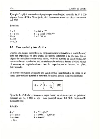 134 Apuntes de Estudio
Ejemplo 6.- ¿Qué monto deberá pagarse por un sobregiro bancario de S/. 2 000
vigente desde el 24 al 30 de junio, si el banco cobra una tasa efectiva mensual
del 5%?
Solución
S = ?
P = 2 000
H = 6
f = 30
i = 0,05
1.3 Tasa nominal y tasa efectiva
S = P(1 + i)H/f
S = 2 000(1 + 0,05)6/30
S = 2 019,61
Cuando una tasa es susceptible de proporcionalizarse (dividirse o multiplicarse)
para ser expresada en otra unidad de tiempo diferente a la original, con el
objeto de capitalizarse una o más veces, recibe el nombre de tasa nominal. En
este caso la tasa nominal es una tasa referencial mientras la tasa efectiva refleja
el número de capitalizaciones que ha experimentado durante un plazo
determinado.
El monto compuesto aplicando una tasa nominal j capitalizable m veces en un
plazo determinado durante n períodos se calcula con la siguiente fórmula:
Ejemplo 7.- Calcular el monto a pagar dentro de 4 meses por un préstamo
bancario de S/. 8 000 a una tasa nominal anual del 36% capitalizable
mensuálmente.
Solución
S = ? . S = P(1 + j/m )n
n = 4 meses S = 8 000(1 + 0,36/12)4
P = 8 000 S = 9 004,07
j = 0,36
 
