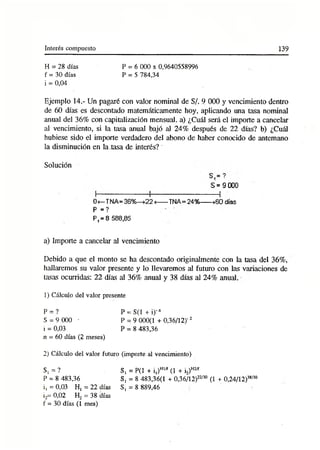 Interés compuesto 139
H = 28 días
f = 30 días
i = 0,04
P = 6 000 x 0,9640558996
P = 5 784,34
Ejemplo 14.- Un pagaré con valor nominal de S/. 9 000 y vencimiento dentro
de 60 días es descontado matemáticamente hoy, aplicando una tasa nominal
anual del 36% con capitalización mensual, a) ¿Cuál será el importe a cancelar
al vencimiento, si la tasa anual bajó al 24% después de 22 días? b) ¿Cuál
hubiese sido el importe verdadero del abono de haber conocido de antemano
la disminución en la .tasa de interés?~
a) Importe a cancelar al vencimiento
Debido a que el monto se ha descontado originalmente con la tasa del 36%,
hallaremos su valor presente y lo llevaremos al futuro con las variaciones de
tasas ocurridas: 22 días al 36% anual y 38 días al 24% anual.
1) Cálculo del valor presente
Solución
S = 9 000
0<—TNA= 36%—>22<
---- TNA=24%------>60 días
P =?
P, = 8 588,85
P = ?
S = 9 000 ■
i = 0,03
n = 60 días (2 meses)
P = S(1 + i)-“
P = 9 000(1 +0,36/12)'1
2
P = 8 483,36
2) Cálculo del valor futuro (importe al vencimiento)
i, = 0,03 Ht = 22 días S
i2= 0,02 H2 = 38 días
f = 30 días (1 mes)
S , = ?
P = 8 483,36
S, = P(1 + i,)H
1/f (1 + i2)H
2/f
S, = 8 483,36(1 + 0,36/12)22/3° (1 + 0,24/12)38/3°
S, = 8 889,46
 