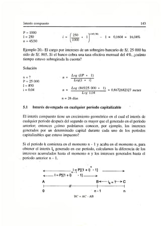 Interés compuesto 143
P = 1000
1 = 250
n = 45/30
J/Í4 5 /3 0 )
1 = 0,1604 = 16,04%
Ejemplo 20.- El cargo por intereses de un sobregiro bancario de S/. 25 000 ha
sido de S/. 865. Si el banco cobra una tasa efectiva mensual del 4%, ¿cuánto
tiempo estuvo sobregirada la cuenta?
Solución
n = ?
P = 25 000
I = 850
i = 0.04
„ = Log (IIP + 1)
Logil + i)
Log (865/25 000 + 1) _
n = __ _ _______________ i = 0,8672682327 meses
Log 1,04
n = 26 días
5.1 Interés devengado en cualquier período capitalizable
El interés compuesto tiene un crecimiento geométrico en el cual el interés de
cualquier período después del segundo es mayor que el generado en el período
anterior; entonces ¿cómo podríamos conocer, por ejemplo, los intereses
generados por un determinado capital durante cada uno de los períodos
capitalizadles que estuvo impuesto?
Si el período k comienza en el momento n - 1 y acaba en el momento n, para
obtener el interés Ik generado en ese período, calculamos la diferencia de los
intereses acumulados hasta el momento n y los intereses generados hasta el
período ¡interior n - 1.
< --------------------nl = P[(1 +i)"-1] ------------------->
< --- I= P[(1 + i) -1]---------- >
A B<----------L = ?—> C
I--------------------H-------------------- 1
-------------------- 1
0 n-1 n
BC = AC - AB
 