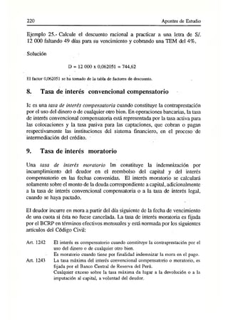220 Apuntes de Estudio
Ejemplo 25.- Calcule el descuento racional a practicar a una letra de S/.
12 000 faltando 49 días para su vencimiento y cobrando una TEM del 4%.
Solución
D = 12 000 x 0,062051 = 744,62
El factor 0,062051 se ha tomado de la tabla de factores dé descuento.
8. Tasa de interés convencional compensatorio
Ic es una tasa de interés compensatoria cuando constituye la contraprestación
por el uso del dinero o de cualquier otro bien. En operaciones bancarias, la tasa
de interés convencional compensatoria está representada por la tasa activa para
las colocaciones y la tasa pasiva para las captaciones, que cobran o pagan
respectivamente las instituciones del sistema financiero, en el proceso de
intermediación del crédito.
9. Tasa de interés inoratorio
Una tasa de interés moratorio Im constituye la indemnización por
incumplimiento del deudor en el reembolso del capital y del interés
compensatorio en las fechas convenidas. El interés moratorio se calculará
solamente sobre el monto de la deuda correspondiente a capital, adicionalmente
a la tasa de interés convencional compensatoria o a la tasa de interés legal,
cuando se haya pactado.
El deudor incurre en mora a partir del día siguiente de la fecha de vencimiento
de una cuota si ésta no fuese cancelada. La tasa de interés moratoria es fijada
por el BCRP en términos efectivos mensuales y está normada por los siguientes
artículos del Código Civil:
Art. 1242 El interés es compensatorio cuando constituye la contraprestación por el
uso del dinero o de cualquier otro bien.
Es moratorio cuando tiene por finalidad indemnizar la mora en el pago.
Art. 1243 La tasa máxima del interés convencional compensatorio o moratorio, es
fijada por el Banco Central de Reserva del Perú.
Cualquier exceso sobre la tasa máxima da lugar a la devolución o a la
imputación al capital, a voluntad del deudor.
 