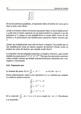 30 Apuntes de estudio
4o= ?
4rl = ?
4'2= ?
4W = ?
En las tres primeras igualdades, el exponente indica el número de veces que la
base se toma como factor.
¿Cuál es el mínimo número de factores que puede haber en una multiplicación?
y ¿cuál sería el menor exponente en una potenciación? La respuesta a las dos
preguntas es 2, porque en una multiplicación no puede haber menos de dos
factores y la potenciación está definida para exponentes enteros mayores que
1.
¿Puede una multiplicación tener sólo un factor o ninguno? ¿Es posible que en
una multiplicación exista un número negativo de factores? ¿Puede existir un
número no entero de factores, por ejemplo medio factor?
La respuesta a las tres preguntas anteriores es negativa. Entonces, ¿qué sentido
tendrían las expresiones 4’, 4o, 4"1,4'2, 4W ? Para que las expresiones anteriores
cobren sentido, tenemos que definir la potenciación para exponentes uno, cero,
negativo y fraccionario.
4.8.1 Exponente uno
am
La fórmula del punto 4.2 e s __ = am~" a * 0, (m - n) > 1.
a n
Dando arbitrariamente valores a los exponentes m y n, cuidando que cumplan
la condición anterior tenemos:
En la expresión JL
a su desarrollo:
m = 3 y n = 2, no se cumple (m - n) > 1. Procedamos
 