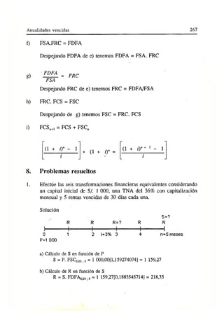 Anualidades vencidas 267
f) FSA.FRC = FDFA
Despejando FDFA de e) tenemos FDFA = FSA. FRC
g) FDFA = FRC
FSA
Despejando FRC de e) tenemos FRC = FDFA/FSA
h) FRC. FCS = FSC
Despejando de g) tenemos FSC = FRC. FCS
i) FCSn+
1 = FCS + FSCn
(i + ¿y
i
(l + o» (l + /)n + 1 - 1
i
8. Problemas resueltos
1. Efectúe las seis transformaciones financieras equivalentes considerando
un capital inicial de S/. 1 000, una TNA del 36% con capitalización
mensual y 5 rentas vencidas de 30 días cada una.
Solución
R R R=? R
S=?
R
0 1 2 i=3% 3 4 n=5 meses
P=1 000
a) Cálculo de S en función de P
S = P. FSC0>03;S = 1 000,00[1,159274074] = 1 159,27
b) Cálculo de R en función de S
R = S. FDFAooj ,5 = 1 159,27[0,1883545714] = 218,35
 