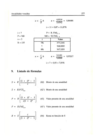 Anualidades vencidas 277
í . b a = 4,9014 = 0,86686
d 5,6542
i = 11 + 0,87 = 11,87%
i = ? P = R. FAS¡.„
P = 368 368 = 92 FAS;. 3
n = 3 i Valor
R = 135 7% 377,2181
? 368,0000
8% 367,3293
L b a = 9,2181 = 0,93217
d 9,8888
i = 7 + 0,93 = 7,93%
9. Listado de fórmulas
S = R
(l + o» - 1
i
S = R.FCSin
P = R (l + 0 ” - 1
¿(1 + i)n
P = RFASi]n
R = S
i
(1 + i)n - 1
(62)
(62’)
(63)
(63’)
Monto de una anualidad
Monto de una anualidad
Valor presente de una anualidad
Valor presente de una anualidad
(64) Renta en función de S
 